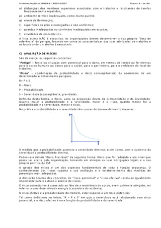 Interpretação da OHSAS 18001:2007 Página 21 de 65
o) disfunções dos membros superiores associadas com o trabalho e resultantes de tarefas
freqüentemente repetidas;
p) ambiente térmico inadequado, como muito quente;
q) níveis de iluminação;
r) superfícies de piso escorregadias e não uniformes;
s) guardas inadequadas ou corrimãos inadequados em escadas;
t) atividades de empreiteiros.
A lista acima NÃO é exaustiva. As organizações devem desenvolver a sua própria “lista de
referência” de perigos, levando em conta as características das suas atividades de trabalho e
os locais onde o trabalho é executado.
C) AVALIAÇÃO DE RISCOS
São de realçar os seguintes conceitos:
“Perigo” – fonte ou situação com potencial para o dano, em termos de lesões ou ferimentos
para o corpo humano ou danos para a saúde, para o patrimônio, para o ambiente do local de
trabalho,
“Risco” – combinação da probabilidade e da(s) conseqüência(s) da ocorrência de um
determinado acontecimento perigoso.
R= P x S
R – Risco
P – Probabilidade
S – Severidade (conseqüência, gravidade).
Definido desta forma, o Risco, varia na proporção direta da probabilidade e da severidade.
Quanto maior a probabilidade e a severidade, maior é o risco, quanto menor for a
probabilidade e a severidade, menor o risco.
Na prática a probabilidade e a severidade têm curvas de desenvolvimento inversas:
À medida que a probabilidade aumenta a severidade diminui, assim como, com o aumento da
severidade a probabilidade diminui.
Poder-se-á definir “Risco Aceitável” da seguinte forma: Risco que foi reduzido a um nível que
possa ser aceite pela organização, tomando em atenção as suas obrigações legais e a sua
própria política da SST.
A gestão dos riscos é um dos aspectos fundamentais de toda a função segurança. O
conhecimento dos riscos suporta a sua avaliação e o estabelecimento das medidas de
prevenção mais adequadas.
A distinção teórica dos conceitos de “risco potencial” e “risco efetivo” revela-se igualmente
importante para o estudo e análise de riscos.
O risco potencial está associado ao fato de a resistência do corpo, eventualmente atingido, ser
inferior a uma determinada energia (causadora do acidente).
O risco efetivo é a probabilidade do Homem, estar exposto a um risco potencial.
Tal como definimos no início, “R = P x S” em que a severidade está relacionada com risco
potencial, e o risco efetivo é uma função da probabilidade e da severidade.
 