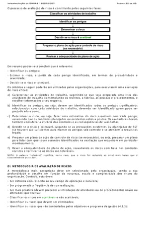 Interpretação da OHSAS 18001:2007 Página 22 de 65
O processo de avaliação de risco é constituído pelas seguintes fases:
Classificar as atividades de trabalho
↓
Identificar os perigos
↓
Determinar o risco
↓
Decidir se o risco é aceitável
↓
Preparar o plano de ação para controle de risco
(se necessário)
↓
Revisar a adequacidade do plano de ação
Em resumo poder-se-á concluir que é relevante:
- Identificar os perigos;
- Estimar o risco, a partir de cada perigo identificado, em termos de probabilidade e
severidade;
- Decidir se o risco é tolerável.
Os critérios a seguir poderão ser utilizados pelas organizações, para executarem uma avaliação
de risco eficaz:
a) Caracterizar as atividades de trabalho, sugerindo-se que seja preparada uma lista das
atividades de trabalho contemplando os recintos, a fábrica, as pessoas e procedimentos, e
recolher informações a seu respeito;
b) Identificar os perigos, ou seja, devem ser identificados todos os perigos significativos
relacionados com cada atividade de trabalho, devendo ser identificado quem pode ser
prejudicado e como;
c) Determinar o risco, ou seja, fazer uma estimativa do risco associado com cada perigo,
assumindo que os controles planejados ou existentes estão a postos. Os avaliadores devem
também considerar a eficácia dos controles e as conseqüências de suas falhas;
d) Decidir se o risco é tolerável, julgando se as precauções existentes ou planejadas de SST
(se houver) são suficientes para manter os perigos sob controle e se atendem a requisitos
legais;
e) Preparar um plano de ação de controle de risco (se necessário), ou seja, preparar um plano
para lidar com quaisquer assuntos identificados na avaliação que requeiram em particular
monitoramento;
f) Rever a adequabilidade do plano de ação, reavaliando os riscos com base nos controles
revistos e verificar se os riscos são toleráveis.
NOTA: A palavra “tolerável” significa, neste caso, que o risco foi reduzido ao nível mais baixo que é
razoavelmente praticável.
D) METODOLOGIA DE AVALIAÇÃO DE RISCOS
A metodologia mais apropriada deve ser selecionada pela organização, sendo a sua
profundidade e detalhe em função da natureza, escala e complexidade dos riscos da
organização. Contudo, esta deve:
- Ser definida com respeito ao seu campo de aplicação e natureza;
- Ser programada a freqüência de sua realização;
- Ser mais proativa (devem preceder a introdução de atividades ou de procedimentos novos ou
alterados) que reativa;
- Classificar os riscos em aceitáveis e não aceitáveis;
- Identificar os riscos que devem ser eliminados;
- Identificar os riscos que são controlados pelos objetivos e programa de gestão (4.3.3);
 