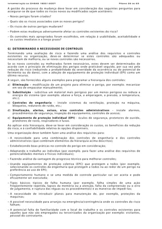 Interpretação da OHSAS 18001:2007 Página 26 de 65
A gestão do processo da mudança deve levar em consideração das seguintes perguntas para
assegurar-se de que todos os riscos novos ou modificados sejam aceitáveis:
− Novos perigos foram criados?
− Quais são os riscos associados com os novos perigos?
− Os riscos de outros perigos mudaram?
− Podem estas mudanças adversamente afetar os controles existentes do risco?
− Os controles mais apropriados foram escolhidos, em relação à usabilidade, aceitabilidade e
os custos imediatos e a longo prazo?
G) DETERMINANDO A NECESSIDADE DE CONTROLES
Terminando uma avaliação de risco e fazendo uma análise dos requisitos e controles
existentes na organização, deve-se determinar se estes controles são adequados ou
necessitam de melhoria, ou se novos controles são necessários.
Se os novos controles ou melhorados forem necessários, estes devem ser determinados de
acordo com o princípio de eliminação dos perigos onde praticável seguido, por sua vez pela
redução do risco (reduzindo a probabilidade da severidade da ocorrência ou do potencial de
ferimento ou do dano), com a adoção de equipamento de proteção individual (EPI) como um
último recurso.
A seguir, são fornecidos alguns exemplos para programar a hierarquia dos controles:
a) Eliminação – modificação de um projeto para eliminar o perigo, por exemplo. mecanizar
em vez de empacotar manualmente;
b) Substituição - substitua um material mais perigoso por um menos perigoso ou reduza a
energia do sistema (por exemplo. abaixe a força, a amperagem, a pressão, a temperatura,
etc.);
c) Controles de engenharia - instale sistemas da ventilação, proteção na máquina,
bloqueios, redutores de ruído, etc.;
d) Sinalização, alertas, avisos, e/ou controles administrativos - instale alarmes,
procedimentos de segurança, inspeção do equipamento, controles de acesso;
e) Equipamento de proteção individual (EPI) - óculos de segurança, protetores de ouvido,
protetores de rosto, respiradores e luvas.
Ao aplicar esta hierarquia, deve-se levar em consideração os custos, os benefícios da redução
do risco, e à confiabilidade relativa às opções disponíveis.
Uma organização deve também fazer uma análise dos requisitos para:
− A necessidade para uma combinação dos controles de engenharia e dos controles
administrativos (que combinam elementos da hierarquia acima descritos);
− Estabelecendo boas práticas no controle do perigo em consideração;
− Adaptando o trabalho ao indivíduo (por exemplo. para fazer uma análise dos requisitos de
potencialidades mentais e físicas individuais);
− Fazendo análise da vantagem do progresso técnico para melhorar controles;
− Usando equipamentos de proteção coletiva (EPC) que protegem a todos (por exemplo.
selecionando os controles da engenharia que protegem a todos na ao redor de um perigo na
preferência ao uso de EPI);
− Comportamento humano e se uma medida de controle particular vai ser aceita e pode
eficazmente ser executada;
− Tipos básicos típicos de falha humana (por exemplo. falha simples de uma ação
freqüentemente repetida, lapsos da memória ou a atenção, falta da compreensão ou o erro
de julgamento, e ruptura das réguas ou os procedimentos) e as maneiras de impedi-las;
− A necessidade de introduzir planos para manutenção de, por exemplo, proteções da
maquinas;
− A possível necessidade para arranjos na emergência/contingência onde os controles do risco
falham;
− A potencial falta de familiaridade com o local de trabalho e os controles existentes para
aqueles que não são empregados ou terceirizados da organização por exemplo: visitantes,
pessoal do contratante.
 