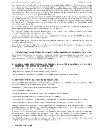 Interpretação da OHSAS 18001:2007 Página 27 de 65
Uma vez que os controles foram determinados, a organização pode necessitar priorizar a suas
ações para executá-las. Na priorização das ações a organização deve fazer uma análise do
potencial para a redução do risco dos controles de planejamento. Pode ser preferível que as
ações que se dirigem a uma atividade de elevado risco ou outra que oferece uma redução
substancial do risco, seria possível fazer uma análise da prioridade sobre as ações que
limitaram somente o benefício da redução do risco.
Em alguns casos, pode ser necessário modificar atividades do trabalho até que os controles do
risco estejam no lugar ou para aplicar controles provisórios do risco até que as ações mais
eficazes sejam finalizadas. Por exemplo, o uso de protetor de ouvido como uma medida
provisória até a fonte do ruído ser eliminado, ou o local de trabalho ser segregado para
reduzir os níveis de ruído.
Os controles temporários (provisórios) não devem ser considerados como um substituto no
longo prazo para medidas de controle mais eficazes do risco.
Os requisitos legais, as normas voluntárias e os códigos de conduta podem especificar
controles apropriados para perigos específicos.
Em alguns casos, os controles precisam ser capazes de alcançar níveis de ALARP (tão baixo
quanto razoavelmente praticável) do risco.
A organização deve conduzir um monitoramento contínuo para assegurar-se de que os
controles são adequados.
Nota: O termo “risco residual” é usado freqüentemente para descrever o risco que permanece
depois que os controles foram executados.
F) PERIODICIDADE DO PROCESSO DE IDENTIFICAÇÃO, AVALIAÇÃO E CONTROLE DE RISCOS
Deve ser definida tendo em conta os riscos, da escala e complexidade das situações (um ano
pode ser razoável). Deve ser aplicada quando houver alterações (novas máquinas, produtos,
processo, etc.) e ser reavaliada após um acidente.
G) RELAÇÃO ENTRE IDENTIFICAÇÃO DE PERIGOS, AVALIAÇÃO E CONTROLE DE RISCOS E
OBJETIVOS / PROGRAMA DE GESTÃO DA SST
Os riscos e os objetivos estão relacionados, pois:
- Alguns riscos podem ser controlados pelos objetivos;
- Ao estabelecer os objetivos a organização deve ter em atenção os seus riscos.
H) DOCUMENTANDO E GUARDANDO OS RESULTADOS
A organização deve documentar e manter os resultados da identificação dos perigos, das
avaliações de risco e de determinação de controles.
Os seguintes tipos de informação devem ser guardados:
− Identificação de perigos;
− Determinação dos riscos associados com os perigos identificados;
− Indicação do nível dos riscos relacionados a cada perigo;
− Descrição, ou referência, às medidas a serem feitas nas análises para controlar os riscos;
− Identificação das exigências de competência para executar os controles (ver 4.4.2).
Quando os controles existentes ou pretendidos são usados em determinar riscos de SST, estas
medidas devem ser claramente documentadas de modo que a base da avaliação esteja
desobstruída quando for revisada em outra ocasião.
A descrição das medidas de controle e do controle dos riscos pode ser incluída dentro dos
procedimentos operacionais do controle (ver 4.4.6). A identificação de exigências de
competência pode ser incluída dentro dos procedimentos do treinamento (ver 4.4.2).
Para identificação do perigo, avaliações de risco e processos de controle do risco mais
complexos podem requer uma documentação adicional.
I) REVISÃO CONTÍNUA
 