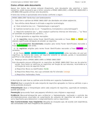 Interpretação da OHSAS 18001:2007 Página 1 de 65
Como utilizar este documento
Apesar dos textos das normas estarem disponíveis, este documento não substitui o texto
normativo, sendo necessário que o leitor consulte a OHSAS 18001:2007, a OHSAS WD 18002:2007 e
a BS 8800:1996 quando utilizar este documento.
O texto das normas é apresentado entre bordas conforme a seguir:
OHSAS 18001:2007 Borda Azul sem Sombreamento
1. Cada item e subitem da OHSAS 18001:2007 são abordados em ordem seqüencial.
2. Para efeitos deste Manual é utilizada a seguinte terminologia:
a) Item normativo (ex: 4.4 – “Implementação e operação”)
b) Subitem normativo (ex: 4.4.2 – “Competência, treinamento e conscientização”)
c) Requisito normativo (ex: “… deve conduzir auditorias internas em intervalos … ” ou “Deve
ser planeado um programa de auditoria … ”)
3. O texto apresenta as seguintes marcações:
a) Os requisitos desta norma foram identificados marcando as frases Deve ou Devem com
amarelo significando obrigação em atender ao requisito;
b) Os procedimentos documentados exigidos pela norma foram identificados marcando a
frase Procedimento com verde;
c) Os registros exigidos pela norma foram identificados marcando a frase Registro com
vermelho;
d) As frases quando, quando necessário ou quando apropriado estão marcados em azul por
significar, na maioria das vezes, um requisito somente se adotado, porém, é recomendável
justificar a não adoção do requisito;
4. Mudanças entre a OHSAS 18001:1999 e a OHSAS 18001:2007
Este documento procura diferenciar os requisitos da OHSAS 18001:2007 face aos da anterior
versão. Para tanto se codificou os requisitos em função da sua natureza, recorrendo-se à
utilização de cores da seguinte forma:
a) Requisitos Novos ou modificados: Verde
b) Requisitos Reescritos, mas cujo conteúdo não foi alterado: Laranja
c) Requisitos inalterados: Preto
A descrição de cada item ou subitem está dividida em 4 aspectos fundamentais:
Objetivo (Qual o propósito de cada conjunto de requisitos agrupados no item ou subitem; o que a
norma pretende alcançar);
Interpretação (Qual a interpretação sobre cada conjunto de requisitos, suportada em exemplos,
quando aplicável);
Prevenção (procurando fazer uma pequena referência com a higiene e segurança)
Evidência (Necessária/requerida para evidenciar a implementação, realização e controle das
atividades/processos associados ao cumprimento do conjunto de requisitos em análise; o que
seria importante para demonstrar o comprometimento com os requisitos);
Não Conformidades mais freqüentes (Ressalva às situações que, de acordo com experiência,
são constatadas com mais freqüência em auditoria).
 