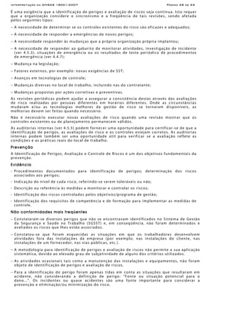 Interpretação da OHSAS 18001:2007 Página 28 de 65
É uma exigência que a identificação de perigos e avaliação de riscos seja contínua. Isto requer
que a organização considere o sincronismo e a freqüência de tais revisões, sendo afetada
pelos seguintes tipos:
− A necessidade de determinar se os controles existentes do risco são eficazes e adequados;
− A necessidade de responder a emergências de novos perigos;
− A necessidade responder às mudanças que a própria organização própria implantou;
− A necessidade de responder ao gabarito de monitorar atividades, investigação de incidente
(ver 4.5.3), situações de emergência ou os resultados de teste periódico de procedimentos
de emergência (ver 4.4.7);
− Mudança na legislação;
− Fatores externos, por exemplo: novas exigências de SST;
− Avanços em tecnologias de controle;
− Mudanças diversas no local de trabalho, incluindo nas do contratante;
− Mudanças propostas por ações corretivas e preventivas.
As revisões periódicas podem ajudar a assegurar a consistência destas através das avaliações
de risco realizadas por pessoas diferentes em horários diferentes. Onde as circunstâncias
mudaram e/ou as tecnologias melhores da gestão de risco se tornaram disponíveis, as
melhorias devem ser feitas quando necessário.
Não é necessário executar novas avaliações de risco quando uma revisão mostrar que os
controles existentes ou de planejamento permanecem válidos.
As auditorias internas (ver 4.5.5) podem fornecer uma oportunidade para certificar-se de que a
identificação de perigos, as avaliações de risco e os controles estejam corretos. As auditorias
internas podem também ser uma oportunidade útil para verificar se a avaliação reflete as
condições e as práticas reais do local de trabalho.
Prevenção
A Identificação de Perigos, Avaliação e Controle de Riscos é um dos objetivos fundamentais da
prevenção.
Evidência
- Procedimentos documentados para identificação de perigos; determinação dos riscos
associados aos perigos;
- Indicação do nível de cada risco, referindo-se serem toleráveis ou não;
- Descrição ou referência às medidas a monitorar e controlar os riscos;
- Identificação dos riscos controlados pelos objetivos/programa de gestão;
- Identificação dos requisitos de competência e de formação para implementar as medidas de
controle.
Não conformidades mais freqüentes
− Constataram-se diversos perigos que não se encontravam identificados no Sistema de Gestão
da Segurança e Saúde no Trabalho (SGSST) e, em conseqüência, não foram determinados e
avaliados os riscos que lhes estão associados.
− Constatou-se que foram esquecidas as situações em que os trabalhadores desenvolvem
atividades fora das instalações da empresa (por exemplo, nas instalações do cliente, nas
instalações de um fornecedor, nas vias públicas, etc.).
− A metodologia para identificação de perigos e avaliação de riscos não permite a sua aplicação
sistemática, devido ao elevado grau de subjetividade de alguns dos critérios utilizados.
− As atividades ocasionais tais como a manutenção das instalações e equipamentos, não foram
objeto de identificação de perigos e avaliação de riscos.
− Para a identificação do perigo foram apenas tidas em conta as situações que resultaram em
acidente, não considerando a definição de perigo: “Fonte ou situação potencial para o
dano...". Os incidentes ou quase acidentes são uma fonte importante para considerar a
prevenção e eliminação/ou minimização do risco.
 