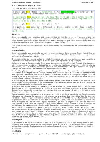 Interpretação da OHSAS 18001:2007 Página 29 de 65
4.3.2 Requisitos legais e outros
Texto da Norma OHSAS 18001:2007
A organização deve estabelecer, implementar e manter procedimento(s) para identificar e ter
acesso à legislação e a outros requisitos de SST que lhe são aplicáveis.
A organização deve assegurar que tais requisitos legais aplicáveis e outros requisitos
subscritos por ela sejam levados em consideração no estabelecimento, implementação e
manutenção de seu sistema de gestão da SST.
A organização deve manter essa informação atualizada.
A organização deve comunicar as informações pertinentes sobre requisitos legais e outros
requisitos às pessoas que trabalham sob seu controle e às outras partes interessadas
pertinentes.
Objetivo
Uma organização, para atender aos regulamentos pertinentes a suas atividades, sejam eles
legais ou acordos por ela subscritos, precisa ter mecanismos de identificação destes
regulamentos junto aos órgãos competentes e criar meios para que todos os envolvidos em suas
atividades tenham a plena compreensão deles (SEBRAE, 2004).
Este requisito destina-se a promover a conscientização e a compreensão das responsabilidades
legais.
Interpretação
Uma organização que pretenda garantir a implementação desta norma deverá identificar as
exigências legais, e outras que se aplicam aos aspectos ambientais das suas atividades, produtos
ou serviços, que tem de cumprir.
O cumprimento da norma exige o estabelecimento de um procedimento que garanta a
sistematização dos requisitos legais e outros que sejam aplicáveis à organização.
Salienta-se que a documentação legal pode apresentar-se de diferentes formas: leis, decretos-
lei, regulamentos, portarias, despachos de aplicação nacional, resoluções ministeriais ou
municipais, etc. Os outros requisitos poderão ser documentos do tipo: políticas do grupo,
códigos de boa conduta ambiental, contratos com clientes, etc.
A identificação da legislação aplicável junto à organização poderá ser feita internamente ou
recorrendo à prestação de um serviço externo. Em qualquer caso, é necessário o conhecimento
dos aspectos ambientais relacionados com as atividades, produtos e serviços da organização de
forma a permitir uma análise eficaz da sua aplicabilidade. Deve ser mantida uma listagem
atualizada de todos os documentos.
A identificação dos requisitos poderá realizar-se tendo como base assinaturas disponibilizadas
pelos organismos de normalização, publicações especializadas, subscrição de revistas, dados de
associações setoriais, profissionais, ou outras.
A norma não exige apenas a identificação da legislação. Exige ainda que a organização
demonstre o seu conhecimento e tenha acesso, em qualquer situação, a esses mesmos
documentos, podendo mantê-los em arquivo interno ou acessível através de outro meio
(Internet, bases de dados, etc.).
Outra questão fundamental para a garantia da aplicação deste requisito no funcionamento
adequado do sistema de gestão de SST prende-se a análise dos conteúdos dos documentos
aplicáveis. Mais do que conhecer a existência de um documento legal, é fundamental que a
organização saiba exatamente o que tem de cumprir. Assim, não será suficiente possuir uma
mera listagem de documentos legais aplicáveis, já que a organização precisa conhecer
exatamente o que tem de cumprir, assim como avaliar como poderá fazê-lo e decidir da
necessidade de investimentos, de alteração de práticas e procedimentos ou outras ações.
Para tanto, a organização deverá manter registros (lista, tabela, base de dados, etc.)
permanentemente sistematizados da legislação aplicável; estes registros podem ser organizados
por temas (ar, água, solo, resíduos...) e/ou subtemas (captação de água, efluentes...); podem
ainda assumir a forma de uma tabela em que, por atividade, se identifica, não só a legislação,
mas também as obrigações daí resultantes (registros a gerar, relatórios a enviar as entidades
públicas, etc.) (SGS,2003; APCER, 2001).
Prevenção
O tratamento da legislação implica não só o planejamento para o seu cumprimento, mas
também uma conscientização do modo como pode afetar a SST. A legislação pode fornecer
indicações do modo de atuar em face de determinadas situações (riscos) indicando medidas de
prevenção.
Evidência
- Quais e onde se aplicam os requisitos legais (identificação da legislação aplicável);
 