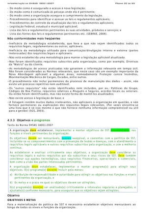Interpretação da OHSAS 18001:2007 Página 30 de 65
- Do modo como é assegurado o acesso à nova legislação;
- Do modo como é comunicada às pessoas onde ela é pertinente;
- Do modo como a organização assegura o cumprimento da legislação.
- Procedimentos para identificar e acessar as leis e regulamentos aplicáveis;
- Procedimentos de controle da atualização das leis e regulamentos aplicáveis;
- Legislação Federal, estadual e municipal aplicável;
- Lista das leis e regulamentos pertinentes às suas atividades, produtos e serviços; e
- Lista das fontes das leis e regulamentos pertinentes etc. (SEBRAE, 2004).
Não conformidades mais freqüentes
− Ineficácia da metodologia estabelecida, que leva a que não sejam identificados todos os
requisitos legais, regulamentares ou outros, aplicáveis.
− Ineficácia da metodologia utilizada para comunicação/divulgação interna e externa (partes
ineterssadas) dos requisitos legais e aplicáveis.
− Não está estabelecida uma metodologia para manter a legislação aplicável atualizada.
− Não foram identificados requisitos subscritos pela organização, como por exemplo, Diretivas
da “Matriz” ou do cliente.
− As metodologias de acesso praticadas não garantem a informação relevante em tempo útil.
Não foram consideradas as Normas relevantes, que neste caso são um exemplo importante da
Nova Abordagem aplicável a algumas áreas, nomeadamente Proteção contra Incêndios,
Movimentação Mecânica de Cargas, Escadas, entre outras.
− O procedimento não inclui pormenores do processo de manutenção dos dados - assim, não
existe um processo repetitivo nem auditável;
− Os "outros requisitos" não estão identificados nem incluídos, por ex.: Políticas do Grupo,
Códigos de Boa Prática, requisitos relativos a Aluguéis e Seguros, acordos locais ou setoriais.
Ou então foram identificados, mas não existe forma de mantê-los atualizados;
− Não existe acesso à legislação de base; e
− A listagem contém muitos dados irrelevantes, não aplicáveis à organização em questão, e não
fornece pormenores ou explicações dos requisitos legais relevantes. (Por vezes encontra-se
uma lista que é só isso mesmo e que não fornece nenhuma informação compreensível ou útil
para a gestão) (SGS, 2003).
4.3.3 Objetivos e programas
Texto da Norma OHSAS 18001:2007
A organização deve estabelecer, implementar e manter objetivos de SST documentados, nas
funções e níveis pertinentes da organização.
Os objetivos devem ser mensuráveis, quando exeqüível, e coerentes com a política de SST,
incluindo-se os comprometimentos com a prevenção de lesões e doenças, com o atendimento a
requisitos legais aplicáveis e outros requisitos subscritos pela organização, e com a melhoria
contínua.
Ao estabelecer e analisar criticamente seus objetivos, a organização deve considerar os
requisitos legais e outros requisitos por ela subscritos e seus riscos de SST. Deve também
considerar sua opções tecnológicas, seus requisitos financeiros, operacionais e comerciais,
bem como a visão das partes interessadas pertinentes.
A organização deve estabelecer, implementar e manter programa(s) para atingir seus
objetivos. O(s) programa(s) deve(m) incluir pelo menos:
a) Atribuição de responsabilidade e autoridade para atingir os objetivos nas funções e níveis
pertinentes da organização, e
b) Os meios e o prazo no qual os objetivos devem ser atingidos.
O(s) programa(s) deve(m) ser analisado(s) criticamente a intervalos regulares e planejados, e
ajustado(s) conforme necessário, para assegurar que os objetivos sejam atingidos.
Objetivo
OBJETIVOS E METAS
Para a materialização da política de SST é necessário estabelecer objetivos mensuráveis ao
longo de todos os níveis e funções da organização.
 