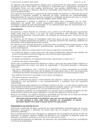 Interpretação da OHSAS 18001:2007 Página 31 de 65
Os objetivos são comprometimentos globais para o desempenho da organização, identificados
na política de SST. Para definir seus objetivos é importante que a organização considere as
verificações feitas nas suas análises preliminares, seus perigos identificados e os riscos
avaliados. Para atingir os objetivos, devem ser estipuladas metas específicas e mensuráveis com
prazos predeterminados.
Este requisito deve permitir o surgimento de oportunidades de melhoria e a definição das ações
prioritárias e consistem também na definição de ações, atribuição de responsabilidades,
disponibilização de recursos financeiros necessários e definição de prazos para que se atinjam
os objetivos e metas ambientais definidos (SEBRAE, 2004; APCER, 2001).
Para implementar a política e objetivos a organização deve estabelecer um ou mais
programa(s) de gestão SST. Esse(s) programa(s) contempla(m) o desenvolvimento de
estratégias e planos de ação documentados. A sua implementação deve ser monitorizada e as
estratégias e planos devem ser atualizados.
Interpretação
Os objetivos e metas deverão ser coerentes com a política de SST definida pela organização,
tendo como base os temas e os eixos de ações prioritárias nela definidas. Devem ser
periodicamente definidos e documentados, por exemplo, em conjunto com a revisão do sistema
de gestão da SST.
Os objetivos de SST devem ser entendidos como mais gerais do que as metas. Enquanto os
primeiros resultam diretamente da política, as segundas decorrem dos objetivos, podendo ser
entendidas como desdobramentos dos mesmos.
Um objetivo é uma intenção geral que, se possível, deve ser quantificada, enquanto que a meta
é uma exigência de desempenho pormenorizada, quantificada, e sempre relativa a um
determinado objetivo.
A fixação dos objetivos e metas deve ter em conta as seguintes considerações:
− As exigências legais e outras (para que não sejam estabelecidos objetivos que ponham em
causa o cumprimento de limites legais ou outros aceites pela organização);
− Os perigos e riscos significativos;
− As opções tecnológicas, as exigências financeiras, operacionais e comerciais; e
− A opinião das partes interessadas.
Assim, para o estabelecimento dos objetivos e metas, e para que não sejam fixados objetivos e
metas impossíveis de cumprir por parte da organização, é necessário proceder a diferentes
avaliações:
− Dos meios tecnológicos, com o intuito de se identificar os meios necessários ao controle,
redução ou eliminação dos riscos das atividades da organização sobre o SST, não esquecendo
a utilização da melhor tecnologia disponível sempre que técnica e economicamente viável;
− Dos aspectos financeiros associados a esses meios tecnológicos;
− Dos meios humanos necessários.
Em suma, a definição das metas e eventualmente dos objetivos, implica em uma quantificação
(indicadores) que possibilitem o seu acompanhamento e avaliação final do respectivo
cumprimento.
Esta quantificação pode significar um indicador numérico (%, Kg, ...) e uma data ou apenas uma
data (quando se pretende a introdução ou eliminação de qualquer aspecto, por exemplo, “passar
a usar o produto menos poluente X.P.T.O, num dado processo, a partir de ...”).
Estes indicadores poderão ser acompanhados em conjunto com o programa de gestão de SST,
evidenciando a eficácia das ações realizadas e o atingir dos objetivos e metas de SST.
Deve-se, no entanto, ter especial atenção na prioridade que tem que de ser dada aos perigos
significativos e ainda atender à seguinte linha de raciocínio:
Uma meta está associada a um objetivo, que, por sua vez está associado a um
ou mais perigos e, para cada meta, deverão ser respondidas as quatro
questões: Quem? Faz o quê? Com que meios? Em que prazos?
PROGRAMA(S) DE GESTÃO DE SST
Consistem na definição de ações, atribuição de responsabilidades, disponibilização de recursos
financeiros necessários e definição de prazos para que se atinjam os objetivos e metas
ambientais definidos.
Para o cumprimento da norma é obrigatória a elaboração de um programa de gestão de SST não
existindo, no entanto, nenhum modelo pré-definido a ser cumprido. O programa pode ser
aplicado a atividades, produtos ou serviços já em execução ou novos.
A amplitude do programa vai depender, em particular, das capacidades financeiras, tecnológicas
e humanas da organização.
 