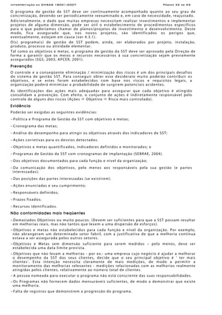 Interpretação da OHSAS 18001:2007 Página 32 de 65
O programa de gestão de SST deve ser continuamente acompanhado quanto ao seu grau de
concretização, devendo ser periodicamente reexaminado e, em caso de necessidade, reajustado.
Adicionalmente, e dado que muitas empresas necessitam realizar investimentos e implementar
projetos de alguma dimensão, pode ser útil o estabelecimento de procedimentos específicos
para o que poderíamos chamar de planos/projetos de investimento e desenvolvimento. Deste
modo, fica assegurado que, nos novos projetos, são identificados os perigos que,
eventualmente, estejam em causa (ver 4.3.1).
O(s) programa(s) de gestão de SST podem, ainda, ser elaborados por projeto, instalação,
produto, processo ou atividade elementar.
Tal como os objetivos e metas, o programa de gestão da SST deve ser aprovado pela Direção de
forma a garantir que os meios e recursos necessários à sua concretização sejam previamente
assegurados (SGS, 2003; APCER, 2001).
Prevenção
O controle e a conseqüente eliminação / minimização dos riscos é um dos principais desafios
do sistema de gestão SST. Para conseguir obter esse desiderato muito poderão contribuir os
objetivos, e se estes foram estabelecidos com base nos riscos e requisitos legais, a
organização poderá minimizar a probabilidade de surgirem potenciais acidentes.
As identificações das ações mais adequadas para assegurar que cada objetivo é atingido
consolidam a prevenção. Com efeito, o conjunto de ações é indiretamente responsável pelo
controle de alguns dos riscos (Ações Objetivo Risco mais controlado).
Evidência
Poderão ser exigidas as seguintes evidências:
− Política e Programa de Gestão da SST com objetivos e metas;
− Cronograma das metas;
− Análise do desempenho para atingir os objetivos através dos indicadores de SST;
− Ações corretivas para os desvios detectados.
− Objetivos e metas quantificados, indicadores definidos e monitorados; e
− Programas de Gestão da SST com cronogramas de implantação (SEBRAE, 2004).
− Dos objetivos documentados para cada função e nível da organização;
− Da comunicação dos objetivos, pelo menos aos responsáveis pela sua gestão (e partes
interessadas);
− Das posições das partes interessadas (se existirem).
− Ações enunciadas e seu cumprimento;
− Responsáveis definidos;
− Prazos fixados;
− Recursos identificados.
Não conformidades mais freqüentes
− Demasiados Objetivos ou muito poucos. (Devem ser suficientes para que a SST possam resultar
em melhorias reais, mas não tantos que levem a uma dispersão de esforços).
− Objetivos e metas não estabelecidos para cada função e nível da organização. Por exemplo,
não abrangeram um determinado setor fabril, com a justificativa de que a melhoria contínua
estava a ser assegurada pelos outros setores.
− Objetivos e Metas sem dimensão suficiente para serem medidos – pelo menos, deve ser
estabelecida uma data limite prevista.
− Objetivos que não levam a melhorias - por ex.: uma empresa cujo negócio é ajudar a melhorar
o desempenho da SST dos seus clientes, decide que o seu principal objetivo é ' ter mais
clientes'. Esta intenção necessita claramente de mais medições, de modo a permitir a
monitoramento das melhorias relevantes - medições relacionadas com as melhorias realmente
atingidas pelos clientes, relativamente ao número total de clientes.
− A pessoa nomeada para executar o programa não está consciente das suas responsabilidades.
− Os Programas não fornecem dados mensuráveis suficientes, de modo a demonstrar que existe
uma melhoria.
− Falta de registros que demonstrem a progressão do programa.
 