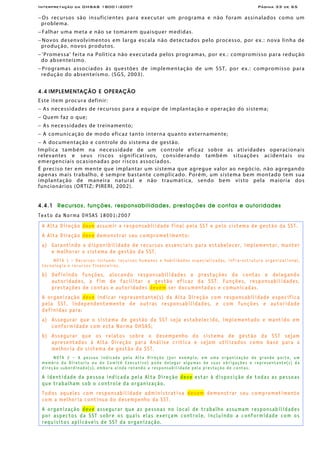 Interpretação da OHSAS 18001:2007 Página 33 de 65
− Os recursos são insuficientes para executar um programa e não foram assinalados como um
problema.
− Falhar uma meta e não se tomarem quaisquer medidas.
− Novos desenvolvimentos em larga escala não detectados pelo processo, por ex.: nova linha de
produção, novos produtos.
− 'Promessa' feita na Política não executada pelos programas, por ex.: compromisso para redução
do absenteísmo.
− Programas associados às questões de implementação de um SST, por ex.: compromisso para
redução do absenteísmo. (SGS, 2003).
4.4 IMPLEMENTAÇÃO E OPERAÇÃO
Este item procura definir:
− As necessidades de recursos para a equipe de implantação e operação do sistema;
− Quem faz o que;
− As necessidades de treinamento;
− A comunicação de modo eficaz tanto interna quanto externamente;
− A documentação e controle do sistema de gestão.
Implica também na necessidade de um controle eficaz sobre as atividades operacionais
relevantes e seus riscos significativos, considerando também situações acidentais ou
emergenciais ocasionadas por riscos associados.
É preciso ter em mente que implantar um sistema que agregue valor ao negócio, não agregando
apenas mais trabalho, é sempre bastante complicado. Porém, um sistema bem montado tem sua
implantação de maneira natural e não traumática, sendo bem visto pela maioria dos
funcionários (ORTIZ; PIRERI, 2002).
4.4.1 Recursos, funções, responsabilidades, prestações de contas e autoridades
Texto da Norma OHSAS 18001:2007
A Alta Direção deve assumir a responsabilidade final pela SST e pelo sistema de gestão da SST.
A Alta Direção deve demonstrar seu comprometimento:
a) Garantindo a disponibilidade de recursos essenciais para estabelecer, implementar, manter
e melhorar o sistema de gestão da SST.
NOTA 1 – Recursos incluem: recursos humanos e habilidades especializadas, infra-estrutura organizacional,
tecnologia e recursos financeiros.
b) Definindo funções, alocando responsabilidades e prestações de contas e delegando
autoridades, a fim de facilitar a gestão eficaz da SST. Funções, responsabilidades,
prestações de contas e autoridades devem ser documentadas e comunicadas.
A organização deve indicar representante(s) da Alta Direção com responsabilidade específica
pela SST, independentemente de outras responsabilidades, e com funções e autoridade
definidas para:
a) Assegurar que o sistema de gestão da SST seja estabelecido, implementado e mantido em
conformidade com esta Norma OHSAS;
b) Assegurar que os relatos sobre o desempenho do sistema de gestão da SST sejam
apresentados à Alta Direção para Análise crítica e sejam utilizados como base para a
melhoria do sistema de gestão da SST.
NOTA 2 – A pessoa indicada pela Alta Direção (por exemplo, em uma organização de grande porte, um
membro da Diretoria ou do Comitê Executivo) pode delegar algumas de suas obrigações e representante(s) da
direção subordinado(s), embora ainda retendo a responsabilidade pela prestação de contas.
A identidade da pessoa indicada pela Alta Direção deve estar à disposição de todas as pessoas
que trabalham sob o controle da organização.
Todos aqueles com responsabilidade administrativa devem demonstrar seu comprometimento
com a melhoria contínua do desempenho da SST.
A organização deve assegurar que as pessoas no local de trabalho assumam responsabilidades
por aspectos da SST sobre os quais elas exerçam controle, incluindo a conformidade com os
requisitos aplicáveis de SST da organização.
 