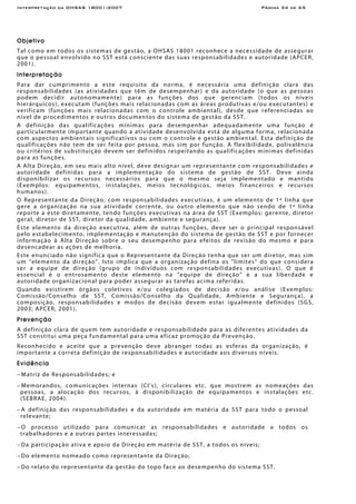 Interpretação da OHSAS 18001:2007 Página 34 de 65
Objetivo
Tal como em todos os sistemas de gestão, a OHSAS 18001 reconhece a necessidade de assegurar
que o pessoal envolvido no SST está consciente das suas responsabilidades e autoridade (APCER,
2001).
Interpretação
Para dar cumprimento a este requisito da norma, é necessária uma definição clara das
responsabilidades (as atividades que têm de desempenhar) e da autoridade (o que as pessoas
podem decidir autonomamente) para as funções dos que gerenciam (todos os níveis
hierárquicos), executam (funções mais relacionadas com as áreas produtivas e/ou executantes) e
verificam (funções mais relacionadas com o controle ambiental), desde que referenciadas ao
nível de procedimentos e outros documentos do sistema de gestão da SST.
A definição das qualificações mínimas para desempenhar adequadamente uma função é
particularmente importante quando a atividade desenvolvida está de alguma forma, relacionada
com aspectos ambientais significativos ou com o controle e gestão ambiental. Esta definição de
qualificações não tem de ser feita por pessoa, mas sim por função. A flexibilidade, polivalência
ou critérios de substituição devem ser definidos respeitando as qualificações mínimas definidas
para as funções.
A Alta Direção, em seu mais alto nível, deve designar um representante com responsabilidades e
autoridade definidas para a implementação do sistema de gestão de SST. Deve ainda
disponibilizar os recursos necessários para que o mesmo seja implementado e mantido
(Exemplos: equipamentos, instalações, meios tecnológicos, meios financeiros e recursos
humanos).
O Representante da Direção, com responsabilidades executivas, é um elemento de 1ª linha que
gere a organização na sua atividade corrente, ou outro elemento que não sendo de 1ª linha
reporte a este diretamente, tendo funções executivas na área de SST (Exemplos: gerente, diretor
geral, diretor de SST, diretor da qualidade, ambiente e segurança).
Este elemento da direção executiva, além de outras funções, deve ser o principal responsável
pelo estabelecimento, implementação e manutenção do sistema de gestão de SST e por fornecer
informação à Alta Direção sobre o seu desempenho para efeitos de revisão do mesmo e para
desencadear as ações de melhoria.
Este enunciado não significa que o Representante da Direção tenha que ser um diretor, mas sim
um “elemento da direção”. Isto implica que a organização defina os “limites” do que considera
ser a equipe de direção (grupo de indivíduos com responsabilidades executivas). O que é
essencial é o entrosamento deste elemento na “equipe de direção” e a sua liberdade e
autoridade organizacional para poder assegurar as tarefas acima referidas.
Quando existirem órgãos coletivos e/ou colegiados de decisão e/ou análise (Exemplos:
Comissão/Conselho de SST, Comissão/Conselho da Qualidade, Ambiente e Segurança), a
composição, responsabilidades e modos de decisão devem estar igualmente definidos (SGS,
2003; APCER, 2001).
Prevenção
A definição clara de quem tem autoridade e responsabilidade para as diferentes atividades da
SST constitui uma peça fundamental para uma eficaz promoção da Prevenção.
Reconhecido e aceite que a prevenção deve abranger todas as esferas da organização, é
importante a correta definição de responsabilidades e autoridade aos diversos níveis.
Evidência
− Matriz de Responsabilidades; e
− Memorandos, comunicações internas (CI’s), circulares etc. que mostrem as nomeações das
pessoas, a alocação dos recursos, à disponibilização de equipamentos e instalações etc.
(SEBRAE, 2004).
− A definição das responsabilidades e da autoridade em matéria da SST para todo o pessoal
relevante;
− O processo utilizado para comunicar as responsabilidades e autoridade a todos os
trabalhadores e a outras partes interessadas;
− Da participação ativa e apoio da Direção em matéria de SST, a todos os níveis;
− Do elemento nomeado como representante da Direção;
− Do relato do representante da gestão do topo face ao desempenho do sistema SST.
 