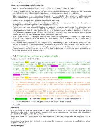 Interpretação da OHSAS 18001:2007 Página 35 de 65
Não conformidades mais freqüentes
− Não se encontram documentadas todas as funções relevantes para o SGSST.
− Falta de envolvimento da gestão no desenvolvimento do Sistema de Gestão da SST, avaliada,
normalmente, pela não disponibilização dos recursos considerados necessários.
− Não comunicação das responsabilidades e autoridade dos diversos colaboradores,
particularmente os que desenvolvem atividades de maior risco ou expostos a maiores riscos.
− Pode não ser sempre claro quem é responsável pelo quê.
Esta pode ser uma falha comum na documentação do sistema que está apenas baseado em
fluxogramas sem definição clara de responsabilidades;
− Podem não ter sido disponibilizados os recursos humanos suficientes (por exemplo, uma
situação em que o gestor do SST foi demitido e a nova pessoa incumbida não estava
adequadamente formada para preencher o posto, uma situação onde não há recursos humanos
suficientes ou capazes para garantir determinadas monitoramento ou controle de operações,
não haver recursos para a realização de auditorias internas);
− Numa outra ocasião, a 'direção' decidiu não financiar o programa, que estava a tratar com o
aspecto mais significativo da empresa (um estudo para estabelecer se o local estava
contaminado);
− As funções de Representante da Direção são partilhadas por dois indivíduos sem haver uma
definição clara das responsabilidades, de modo a assegurar a cobertura de todas as funções; e
− As funções de Representante da Direção encontram-se atribuídas a uma pessoa sem os
conhecimentos suficientes para a função e sem autoridade reconhecida pelos elementos da
organização (SGS, 2003; APCER, 2001).
4.4.2 Competência, treinamento e conscientização
Texto da Norma OHSAS 18001:2007
A organização deve assegurar que qualquer pessoa sob seu controle que realize tarefas que
possam causar impacto na SST seja competente com base em formação apropeiada,
treinamento ou experiência, devendo reter os registros associados.
A organização deve identificar as necessidades de treinamento associadas aos seus riscos de
SST e a seu sistema de gestão da SST. Ela deve fornecer treinamento ou tomar outra ação para
atender a essas necessidades, avaliar a eficácia do treinamento ou da ação tomada, e reter os
registros associados.
A organização deve estabelecer, implementar e manter procedimento(s) para fazer com que as
pessoas que trabalhem sob seu controle estejam conscientes:
a) Das conseqüências para a SST, reais ou potenciais, de suas atividades de trabalho, de seu
comportamento, e dos benefícios para a SST resultantes da melhoria do seu desempenho
pessoal;
b) De suas funções e responsabilidades e da importância em atingir a conformidade com a
política e os procedimentos de SST, e com os requisitos do sistema de gestão da SST,
incluindo os requisitos de preparação e resposta a emergências (ver 4.4.7);
c) Das potenciais conseqüências da inobservância de procedimentos especificados.
Os procedimentos de treinamento devem levar em consideração os diferentes níveis de:
a) Responsabilidade, habilidade, proficiência em línguas e instrução; e
b) Risco.
Objetivo
Conscientizar de que de nada serve ter um SGSST definido se o pessoal que deveria fazê-lo
funcionar não tem as competências necessárias, não estão treinados ou não estão conscientes
da política da organização (SGS, 2003).
O pessoal deve ser competente para desempenhar as tarefas que possam ter impacto para a
SST.
A competência deve ser definida em termos de formação acadêmica e profissional e/ou
experiência adequada.
Interpretação
 