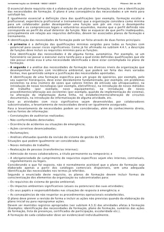 Interpretação da OHSAS 18001:2007 Página 36 de 65
O essencial deste requisito não é a elaboração de um plano de formação, mas sim a identificação
das necessidades de formação. O plano é uma conseqüência das necessidades e um meio para
satisfazê-las.
É igualmente essencial a definição clara das qualificações (por exemplo, formação escolar e
profissional, experiência profissional e treinamento) que a organização considera como mínima
para um colaborador poder desempenhar uma função sem pôr em risco o desempenho
ambiental e os compromissos legais e voluntários assumidos, mesmo que o perfil definido não
corresponda ao perfil do atual detentor da função. Não se esquecer de que perfis inadequados,
principalmente em relação aos requisitos definidos, devem ter associados planos de formação e
treinamento.
A identificação das necessidades de formação pode ser feita através de duas fontes principais:
− A primeira é a definição das qualificações mínimas exigidas para todas as funções com
potencial para causar riscos significativos. Como já foi afirmado no subitem 4.4.1, a descrição
de funções deve incluir os requisitos mínimos para as funções.
Esta identificação das necessidades é de alguma forma, automática. Por exemplo, se um
funcionário vai passar a executar outra tarefa para a qual estão definidas qualificações que ele
não possui então essa é uma necessidade identificada e deve estar contemplada no plano de
formação.
− A segunda é a análise das necessidades de formação nos diversos níveis da organização que
desempenham funções com incidência ambiental, que poderá ser feita das mais variadas
formas, mas garantindo sempre a justificação das necessidades apontadas.
A identificação de uma formação específica para um grupo de operários, por exemplo, pelo
seu superior hierárquico, deve estar devidamente fundamentada, por exemplo, em problemas
existentes na área (número de vezes que valores limites de emissão são ultrapassados), na
introdução de novas tecnologias (por exemplo, eletrofiltros), na introdução de novos métodos
de trabalho (por exemplo, novo equipamento), na introdução de novos
procedimentos/alteração aos existentes (por exemplo, quando da implementação do sistema),
na alteração da implantação duma linha, no estabelecimento/alteração de circuitos
documentais, na introdução da informatização de alguma atividade, etc.
Caso as atividades com risco significativo sejam desenvolvidas por colaboradores
subcontratados, o levantamento de necessidades deverá ser igualmente assegurado.
Para o levantamento de necessidades podem ser consideradas, além do conhecimento direto,
outras fontes de informação:
− Constatações de auditorias realizadas;
− Não conformidades detectadas;
− Ocorrência de acidentes ou situações de emergência;
− Ações corretivas desencadeadas;
− Reclamações;
− Análises efetuadas quando da revisão do sistema de gestão da SST.
Situações que podem igualmente ser consideradas são:
− Novos métodos de trabalho;
− Realocação de pessoas (transferências internas);
− Admissão de novos colaboradores, a título permanente ou temporário; e
− A obrigatoriedade de cumprimento de requisitos específicos sejam eles internos, contratuais,
regulamentares ou legais.
Considerando o que foi exposto, não é normalmente aceitável que o plano de formação seja
elaborado apenas a partir dos catálogos comerciais disponíveis, sem uma adequada
identificação das necessidades nos termos já referidos.
Segundo o enunciado deste requisito, os planos de formação devem incluir formas de
conscientização dos elementos da organização ou subcontratados para:
− Os requisitos do sistema de gestão ambiental;
− Os impactos ambientais significativos (atuais ou potenciais) das suas atividades;
− Os seus papéis e responsabilidades nas situações de resposta à emergência; e
− As conseqüências de não respeitar os procedimentos operacionais estabelecidos.
O plano deve prever a revisão de forma a incluir as ações não previstas quando da elaboração do
plano inicial ou para reprogramar ações.
Devem ser mantidos registros apropriados (ver subitem 4.5.3) das atividades afetas à formação
(Exemplos: identificação das necessidades de formação, plano de formação, sumários das ações
de formação, lista de presenças, certificados de participação, escolaridade etc.).
A formação de cada colaborador deve ser evidenciável individualmente.
 