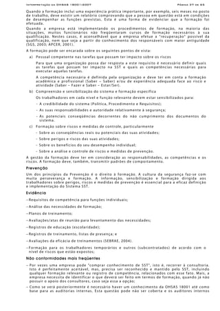 Interpretação da OHSAS 18001:2007 Página 37 de 65
Quando a formação inclui uma experiência prática importante, por exemplo, seis meses no posto
de trabalho, deve existir um relatório comprovando que a pessoa em questão está em condições
de desempenhar as funções previstas. Esta é uma forma de evidenciar que a formação foi
efetuada.
Quando a empresa está implementando os procedimentos de formação, na maioria das
situações, muitos funcionários não freqüentaram cursos de formação necessários à sua
qualificação. Nestes casos, é aconselhável que a empresa efetue a “recuperação” possível da
qualificação, nem que seja a partir do conhecimento dos responsáveis com maior antiguidade
(SGS, 2003; APCER, 2001).
A formação pode ser encarada sobre os seguintes pontos de vista:
a) Pessoal competente nas tarefas que possam ter impacto sobre os riscos
Para que uma organização possa dar resposta a este requisito é necessário definir quais
as tarefas que possam ter impacto na SST e quais as competências necessárias para
executar aquelas tarefas.
A competência necessária é definida pela organização e deve ter em conta a formação
acadêmica e profissional (Saber – Saber) e/ou de experiência adequada face ao risco e
atividade (Saber – Fazer e Saber – Estar/Ser).
b) Compreensão e sensibilização do sistema e formação específica
Os trabalhadores em cada nível e função relevante devem estar sensibilizados para:
- A credibilidade do sistema (Política, Procedimento e Requisitos);
- As suas responsabilidades e autoridade relativamente à segurança;
- As potenciais conseqüências decorrentes do não cumprimento dos documentos do
sistema.
c) Formação sobre riscos e medidas de controle, particularmente
- Sobre as conseqüências reais ou potenciais das suas atividades;
- Sobre perigos e riscos das suas atividades;
- Sobre os benefícios do seu desempenho individual;
- Sobre a análise e controle de riscos e medidas de prevenção.
A gestão da formação deve ter em consideração as responsabilidades, as competências e os
riscos. A formação deve, também, transmitir padrões de comportamento.
Prevenção
Um dos princípios da Prevenção é o direito à formação. A cultura da segurança faz-se com
muita perseverança e formação. A informação, sensibilização e formação dirigida aos
trabalhadores sobre perigos, riscos e medidas de prevenção é essencial para a eficaz definição
e implementação do Sistema SST.
Evidência
− Requisitos de competência para funções individuais;
− Análise das necessidades de formação;
− Planos de treinamento;
− Avaliações/atas de reunião para levantamento das necessidades;
− Registros de educação (escolaridade);
− Registros de treinamento, listas de presença; e
− Avaliações da eficácia de treinamentos (SEBRAE, 2004).
− Formação para os trabalhadores temporários e outros (subcontratados) de acordo com o
nível de riscos que estão expostos;
Não conformidades mais freqüentes
− Por vezes uma empresa pode "comprar conhecimento de SST", isto é, recorrer à consultoria.
Isto é perfeitamente aceitável, mas, precisa ser reconhecido e mantido pelo SST, incluindo
qualquer formação relevante ou registro de competência, relacionados com esse fato. Mais, a
empresa necessita de identificar o que deverá ser feito em termos de formação, quando já não
possuir o apoio dos consultores, caso seja essa a opção;
− Como se verá posteriormente é necessário haver um conhecimento da OHSAS 18001 até como
base para as auditorias internas. Esta questão pode não ser coberta e os auditores internos
 