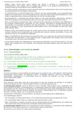 Interpretação da OHSAS 18001:2007 Página 38 de 65
podem saber muito bem como auditar por forma a verificar o cumprimento dos
procedimentos, mas, podem não ser capazes de verificar se os próprios procedimentos e o
sistema estão em concordância com a OHSAS 18001;
− Em várias ocasiões, descobre-se que o pessoal não tem conhecimento nem está treinado para
os procedimentos de emergência relevantes;
− O conhecimento e conscientização dos critérios de não conformidade e dos procedimentos
podem ser insuficientes. Esta circunstância leva a que não sejam reportados problemas e, mais
tarde, à repetição desses mesmos problemas, em vez da sua prevenção;
− Ocasionalmente, a avaliação dos perigos falha ou não capta questões importantes, devido à
falta de formação ou de competência por parte dos que executam este processo vital; e
− Para a certificação é exigido que todo o pessoal tenha consciência da Política, dos Objetivos e
dos Perigos Significativos associados às suas funções. Descobre-se freqüentemente que a
localização e o conteúdo da Política são desconhecidos e as pessoas não têm consciência de
quais os perigos e riscos significativos relacionados com a sua atividade do dia-a-dia (SGS,
2003; APCER, 2001).
− Embora tenha sido dada formação de caráter geral acerca do Sistema de Gestão da SST, não
existem registros que comprovem que o pessoal que executa tarefas associadas a riscos não
aceitáveis, possui a competência adequada.
− Alguns trabalhadores desconhecem os procedimentos e os requisitos do Sistema de Gestão da
SST que lhes são aplicáveis, o que evidencia que a organização não assegura que estes estão
conscientes dos riscos das suas atividades.
− As formações dadas aos trabalhadores recentemente admitidos, de uma forma geral, e aos que
lidam com situações de risco elevado, são realizados passados alguns meses da data da sua
admissão.
4.4.3 Comunicação, participação e consulta
4.4.3.1 Comunicação
Texto da Norma OHSAS 18001:2007
Com relação aos seus perigos de SST e ao sistema de gestão da SST, a organização deve
estabelecer, implementar e manter procedimento(s) para:
a) Comunicação interna entre os vários níveis e funções da organização;
b) Comunicação com terceirizados e outros visitantes no local de trabalho;
c) Recebimento, documentação e resposta a comunicações pertinentes oriundas de partes
interessadas externas.
Objetivo
A norma reconhece a necessidade da organização se certificar que a informação é efetivamente
comunicada, tanto dentro da empresa, como a entidades externas, como por exemplo, as
autoridades competentes, a comunidade local ou "grupos de pressão", ou seja, as partes
interessadas (SGS, 2003).
Interpretação
Este requisito inclui dois tipos de comunicação no que diz respeito aos perigos e ao próprio
sistema de gestão da SST, a comunicação interna e a comunicação externa.
A comunicação interna, entre os diversos níveis e funções relacionados com o ambiente, tem
como objetivo facilitar o entendimento e a cooperação mútua de todo o pessoal envolvido no
desempenho do SST. Deverá ser elaborado um procedimento onde sejam estabelecidos os meios
de comunicação internas formais (ordens de serviço, memorandos, etc.) e informais (jornais
internos, intranet, placar, etc.) e respectivos registros.
É requerido e enfatizado o envolvimento, motivação e participação dos trabalhadores.
“Os trabalhadores devem:
− Ser envolvidos no desenvolvimento e na revisão dos procedimentos de gestão de riscos;
− Ser consultados sobre todas as mudanças que possam afetar a SSO;
− Estar informados a respeito de quem são os representantes dos trabalhadores em matéria de
SST e quem são (são) a(s) pessoa(s) nomeada(s) pela gestão de SST.“
A comunicação externa deverá ser entendida em duas vertentes, o tratamento das exigências
das partes interessadas externas e a comunicação externa voluntária.
No primeiro caso, deverá ser dado especial destaque:
 