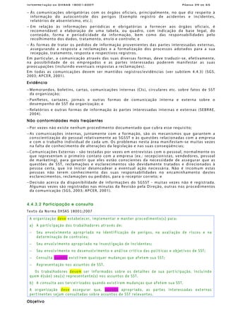 Interpretação da OHSAS 18001:2007 Página 39 de 65
− Às comunicações obrigatórias com os órgãos oficiais, principalmente, no que diz respeito à
informação do autocontrole dos perigos (Exemplo registro de acidentes e incidentes,
relatórios de absenteísmo, etc.);
− Em relação às informações periódicas e obrigatórias a fornecer aos órgãos oficiais, é
recomendável a elaboração de uma tabela, ou quadro, com indicação da base legal, do
conteúdo, forma e periodicidade da informação, bem como das responsabilidades pelo
recolhimento dos dados, tratamento, envio e controle; e
− Às formas de tratar os pedidos de informação provenientes das partes interessadas externas,
assegurando a resposta a reclamações e a formalização dos processos adotados para a sua
recepção, tratamento, resposta e respectivos registros.
Em particular, a comunicação através das suas diversas formas, deve traduzir-se, efetivamente,
na possibilidade de os empregados e as partes interessadas poderem manifestar as suas
preocupações (incluindo eventuais respostas a reclamações).
Em todas as comunicações devem ser mantidos registros/evidências (ver subitem 4.4.3) (SGS,
2003; APCER, 2001).
Evidência
− Memorandos, boletins, cartas, comunicações internas (CIs), circulares etc. sobre fatos de SST
da organização;
− Panfletos, cartazes, jornais e outras formas de comunicação interna e externa sobre o
desempenho de SST da organização; e
− Relatórios e outras formas de informação às partes interessadas internas e externas (SEBRAE,
2004).
Não conformidades mais freqüentes
− Por vezes não existe nenhum procedimento documentado que cubra esse requisito;
− As comunicações internas, juntamente com a formação, são os mecanismos que garantem a
conscientização do pessoal relativamente ao SGSST e às questões relacionadas com a empresa
e com o trabalho individual de cada um. Os problemas nesta área manifestam-se muitas vezes
na falta de conhecimento de alterações da legislação e nas suas conseqüências;
− Comunicações Externas - são testadas por vezes em entrevistas com o pessoal, normalmente os
que representam o primeiro contato com a empresa (ex.: recepcionistas, vendedores, pessoal
de marketing), para garantir que eles estão conscientes da necessidade de assegurar que as
questões de SST, reclamações e esclarecimentos são devidamente tratados e direcionados à
pessoa certa, que irá iniciar desencadear a eventual ação necessária. Não é incomum estas
pessoas não terem conhecimento das suas responsabilidades no encaminhamento destes
esclarecimentos, reclamações ou pedidos, para o receptor correto; e
− Decisão acerca da disponibilidade de informações do SGSST - muitas vezes não é registrada.
Algumas vezes são registradas nas minutas da Revisão pela Direção, outras nos procedimentos
da comunicação (SGS, 2003; APCER, 2001).
4.4.3.2 Participação e consulta
Texto da Norma OHSAS 18001:2007
A organização deve estabelecer, implementar e manter procedimento(s) para:
a) A participação dos trabalhadores através de:
− Seu envolvimento apropriado na identificação de perigos, na avaliação de riscos e na
determinação de controles;
− Seu envolvimento apropriado na investigação de incidentes;
− Seu envolvimento no desenvolvimento e análise crítica das políticas e objetivos de SST;
− Consulta quando existirem quaisquer mudanças que afetem sua SST;
− Representação nos assuntos de SST.
Os trabalhadores devem ser informados sobre os detalhes de sua participação, incluindo
quem é(são) seu(s) representante(s) nos assuntos de SST.
b) A consulta aos terceirizados quando existirem mudanças que afetem sua SST.
A organização deve assegurar que, quando apropriado, as partes interessadas externas
pertinentes sejam consultadas sobre assuntos de SST relevantes.
Objetivo
 