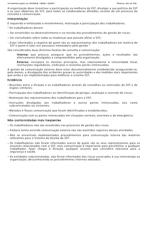 Interpretação da OHSAS 18001:2007 Página 40 de 65
A organização deve incentivar a participação na melhoria da SST, divulgar a sua política da SST
e os seus objetivos da SST, para todos os colaboradores afetados, através de um processo de
consulta e comunicação.
Interpretação
É requerido e enfatizado o envolvimento, motivação e participação dos trabalhadores.
“ Os trabalhadores devem:
− Ser envolvidos no desenvolvimento e na revisão dos procedimentos de gestão de riscos;
− Ser consultados sobre todas as mudanças que possam afetar a SST;
− Estar informados a respeito de quem são os representantes dos trabalhadores em matéria de
SST e quem é (são) a(s) pessoa(s) nomeada(s) pela gestão “
São consideradas duas distintas facetas de consulta e comunicação:
Interna: que procura assegurar que os procedimentos, ações e resultados são
efetivamente divulgados e compreendidos pela organização.
Externa: incorpora os mesmos princípios, mas relativamente à comunidade local,
instituições reguladoras, sindicatos e restantes partes interessadas.
A gestão da comunicação externa deve estar documentalmente estabelecida assegurando-se,
pelo menos, a divulgação dos acidentes graves às autoridades e das medidas mais importantes
que estão a ser implementadas para melhorar o sistema SST.
Evidência
− Reuniões entre a Direção e os trabalhadores através de conselhos ou comissões da SST e de
órgãos similares;
− Participação dos trabalhadores na identificação de perigos, avaliação e controle de riscos;
− Nomeação dos representantes dos trabalhadores para a SST;
− Instruções divulgadas aos trabalhadores e outras partes interessadas, tais como
subcontratados ou visitantes;
− Métodos e fluxos comunicação que foram identificados e estabelecidos;
− Comunicação com as partes interessadas em situações normais, anormais e de emergência.
Não conformidades mais freqüentes
− Os trabalhadores não são envolvidos nos processos de gestão dos riscos.
− Embora tenha existido comunicação externa não são mantidos registros dessas atividades.
− Não se encontram implementados procedimentos para comunicação interna das matérias
relevantes para o Sistema de Gestão da SST.
− Os trabalhadores não foram informados acerca de quem são os seus representantes para os
assuntos relacionados com a SST, esta comunicação é importante para possibilitar a qualquer
trabalhador, fazer chegar à Direção, qualquer assunto que considere relevante para a
segurança e saúde.
− As entidades subcontratadas, não foram informadas dos riscos associados à sua intervenção na
organização, desconhecendo os procedimentos internos adotados.
 