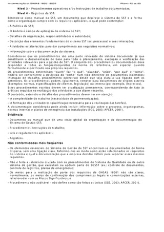 Interpretação da OHSAS 18001:2007 Página 42 de 65
Nível 3 – Procedimentos operativos e/ou Instruções de trabalho documentadas;
Nível 4 – Registros da SST.
Entende-se como manual da SST, um documento que descreve o sistema de SST e a forma
como a organização cumpre com os requisitos aplicáveis, o qual pode contemplar:
− A Política da SST;
− O âmbito e campo de aplicação do sistema de SST;
− Detalhes da organização, responsabilidades e autoridade;
− Descrição dos elementos fundamentais do sistema SST (ex: processos) e suas interações;
− Atividades estabelecidas para dar cumprimento aos requisitos normativos;
− Informação sobre a documentação do sistema.
Considera-se que os procedimentos são uma parte relevante do sistema documental já que
constituem a documentação de base para todo o planejamento, execução e verificação das
atividades relevantes para a gestão de SST. O conjunto dos procedimentos documentados deve
responder a todas as funções/requisitos da norma de referência, em especial quando
formalmente especificado nos próprios requisitos.
Os procedimentos determinam “quem” faz “o quê”, “quando”, “onde”, “por quê” e “como”.
Poderá ser conveniente a descrição do “como” num tipo diferente de documentos (Exemplos:
instrução de trabalho, procedimento operativo) desde que seja clara a sua ligação com os
anteriores. Os procedimentos podem, igualmente, remeter para documentos de origem externa
(Exemplos: normas, especificações de clientes, legislação) ou interna (por exemplo, impressos).
Estes procedimentos escritos devem ter atualização permanente, correspondendo de fato às
práticas seguidas na realização das atividades a que dizem respeito.
O conteúdo, extensão e detalhe dos procedimentos devem ter em atenção:
− A complexidade do trabalho (necessidade de pormenorização);
− A formação dos utilizadores (qualificação necessária para a realização das tarefas).
A documentação considerada pode ainda incluir: informação sobre o processo, organogramas,
normas internas e planos de emergência das instalações (SGS, 2003; APCER, 2001).
Evidência
− Documento ou manual que dê uma visão global da organização e da documentação do
Sistema de Gestão SST;
− Procedimentos, Instruções de trabalho;
− Leis e regulamentos aplicáveis;
− Registros.
Não conformidades mais freqüentes
− Os elementos essenciais do Sistema de Gestão da SST encontram-se documentados de forma
dispersa, sem uma ligação clara. Referimo-nos ao modo como estão relacionados os requisitos
do sistema e qual a documentação que a empresa decidiu definir para suportar esses mesmos
requisitos.
− Não é feita a referência cruzada com os procedimentos do Sistema da Qualidade ou de outro
sistema de gestão, que executam ou apóiam parte do SGSST (ex.: controle de documentos,
controle de registros, planos de emergência);
− Os meios para a realização de parte dos requisitos da OHSAS 18001 não são claros,
normalmente, os meios de confirmação dos cumprimentos legais e comunicações externas,
relacionadas com os Riscos Significativos; e
− Procedimento não auditável - não define como são feitas as coisas (SGS, 2003; APCER, 2001).
 