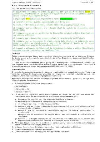 Interpretação da OHSAS 18001:2007 Página 43 de 65
4.4.5 Controle de documentos
Texto da Norma OHSAS 18001:2007
Os documentos requeridos pelo sistema de gestão da SST e por esta Norma OHSAS devem ser
controlados. Registros são um tipo especial de documento e devem ser controlados de acordo
com os requisitos estabelecidos em 4.5.4.
A organização deve estabelecer, implementar e manter procedimentos para:
a) Aprovar documentos quanto à sua adequação antes de seu uso;
b) Analisar criticamente e atualizar, conforme necessário, e reaprovar documentos;
c) Assegurar que as alterações e a situação atual da revisão de documentos sejam
identificadas;
d) Assegurar que as versões pertinentes de documentos aplicáveis estejam disponíveis em
seu ponto de utilização;
e) Assegurar que os documentos permaneçam legíveis e prontamente identificáveis;
f) Assegurar que os documentos de origem externa determinados pela organização como
sendo necessários ao planejamento e operação do sistema de gestão da SST sejam
identificados, e que sua distribuição seja controlada; e
g) Prevenir a utilização não-intencional de documentos obsoletos, e utilizar identificação
adequada neles, se forem retidos para quaisquer fins.
Objetivo
Todos os documentos e dados que contenham informação relevante para a gestão do Sistema
de Gestão e para o desempenho das atividades de SST da Organização devem ser identificados
e controlados.
O SGSST, quando documentado, será o guia para a 'melhor prática' correntemente conhecida da
sua empresa. Pela sua importância, torna-se assim necessária a sua aprovação, atualização e
disponibilização para os que dele necessitam (SGS, 2003; APCER, 2001).
Interpretação
O controle dos documentos está estreitamente relacionado com o requisito anterior. Trata-se de
controlar os tipos de documentos previstos na estrutura documental, incluindo os impressos
(máscaras, formatos ou outras designações equivalentes).
Aplicam-se os princípios básicos aplicados na gestão dos sistemas da qualidade, ou seja, este
requisito requer, por exemplo:
1. A disponibilidade da informação necessária:
- No local certo
- No tempo certo
- Na revisão correta
2. Os documentos requeridos para o funcionamento do Sistema de Gestão da SST devem ser
controlados. Deve ser estabelecido um procedimento documentado para:
a) Aprovar os documentos antes de serem distribuídos e utilizados;
b) Atualizar quando necessário e reaprovar os documentos;
c) Identificar o estado de revisão dos documentos;
d) Assegurar que as versões relevantes dos documentos aplicáveis estão disponíveis nos
locais onde são utilizados;
e) Assegurar que os documentos permanecem legíveis, facilmente identificáveis e
recuperáveis;
f) Assegurar que os documentos de origem externa são identificados e sua distribuição
controlada;
g) Prevenir a utilização indesejada de documentos obsoletos (os quais devem ser
adequadamente identificados se forem mantidos por algum propósito).
3. Além dos documentos, devem também ser considerados, e adequadamente controlados, os
dados suscetíveis de alteração, exemplos:
4. Listas de fornecedores de serviços ou produtos com implicações ambientais;
5. Lista de clientes com exigências ambientais;
6. Lista de equipamentos de medição e monitoramento a calibrar;
 