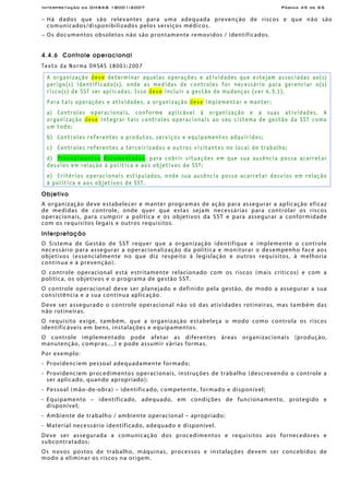 Interpretação da OHSAS 18001:2007 Página 45 de 65
− Há dados que são relevantes para uma adequada prevenção de riscos e que não são
comunicados/disponibilizados pelos serviços médicos.
− Os documentos obsoletos não são prontamente removidos / identificados.
4.4.6 Controle operacional
Texto da Norma OHSAS 18001:2007
A organização deve determinar aquelas operações e atividades que estejam associadas ao(s)
perigo(s) identificado(s), onde as medidas de controles for necessário para gerenciar o(s)
risco(s) de SST ser aplicadas. Isso deve incluir a gestão de mudanças (ver 4.3.1).
Para tais operações e atividades, a organização deve implementar e manter:
a) Controles operacionais, conforme aplicável à organização e a suas atividades. A
organização deve integrar tais controles operacionais ao seu sistema de gestão da SST como
um todo;
b) Controles referentes a produtos, serviços e equipamentos adquiridos;
c) Controles referentes a terceirizados e outros visitantes no local de trabalho;
d) Procedimentos documentados, para cobrir situações em que sua ausência possa acarretar
desvios em relação à política e aos objetivos de SST;
e) Critérios operacionais estipulados, onde sua ausência possa acarretar desvios em relação
à política e aos objetivos de SST.
Objetivo
A organização deve estabelecer e manter programas de ação para assegurar a aplicação eficaz
de medidas de controle, onde quer que estas sejam necessárias para controlar os riscos
operacionais, para cumprir a política e os objetivos da SST e para assegurar a conformidade
com os requisitos legais e outros requisitos.
Interpretação
O Sistema de Gestão de SST requer que a organização identifique e implemente o controle
necessário para assegurar a operacionalização da política e monitorar o desempenho face aos
objetivos (essencialmente no que diz respeito à legislação e outros requisitos, à melhoria
contínua e à prevenção).
O controle operacional está estritamente relacionado com os riscos (mais críticos) e com a
política, os objetivos e o programa de gestão SST.
O controle operacional deve ser planejado e definido pela gestão, de modo a assegurar a sua
consistência e a sua contínua aplicação.
Deve ser assegurado o controle operacional não só das atividades rotineiras, mas também das
não rotineiras.
O requisito exige, também, que a organização estabeleça o modo como controla os riscos
identificáveis em bens, instalações e equipamentos.
O controle implementado pode afetar as diferentes áreas organizacionais (produção,
manutenção, compras,...) e pode assumir várias formas.
Por exemplo:
- Providenciem pessoal adequadamente formado;
- Providenciem procedimentos operacionais, instruções de trabalho (descrevendo o controle a
ser aplicado, quando apropriado);
- Pessoal (mão-de-obra) – identificado, competente, formado e disponível;
- Equipamento – identificado, adequado, em condições de funcionamento, protegido e
disponível;
- Ambiente de trabalho / ambiente operacional – apropriado;
- Material necessário identificado, adequado e disponível.
Deve ser assegurada a comunicação dos procedimentos e requisitos aos fornecedores e
subcontratados;
Os novos postos de trabalho, máquinas, processos e instalações devem ser concebidos de
modo a eliminar os riscos na origem.
 