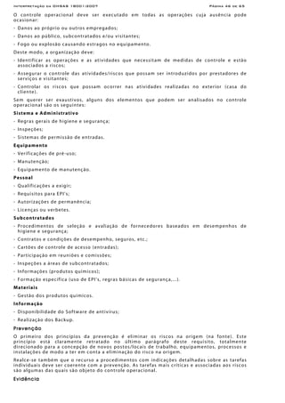 Interpretação da OHSAS 18001:2007 Página 46 de 65
O controle operacional deve ser executado em todas as operações cuja ausência pode
ocasionar:
- Danos ao próprio ou outros empregados;
- Danos ao público, subcontratados e/ou visitantes;
- Fogo ou explosão causando estragos no equipamento.
Deste modo, a organização deve:
- Identificar as operações e as atividades que necessitam de medidas de controle e estão
associados a riscos;
- Assegurar o controle das atividades/riscos que possam ser introduzidos por prestadores de
serviços e visitantes;
- Controlar os riscos que possam ocorrer nas atividades realizadas no exterior (casa do
cliente).
Sem querer ser exaustivos, alguns dos elementos que podem ser analisados no controle
operacional são os seguintes:
Sistema e Administrativo
- Regras gerais de higiene e segurança;
- Inspeções;
- Sistemas de permissão de entradas.
Equipamento
- Verificações de pré-uso;
- Manutenção;
- Equipamento de manutenção.
Pessoal
- Qualificações a exigir;
- Requisitos para EPI’s;
- Autorizações de permanência;
- Licenças ou verbetes.
Subcontratados
- Procedimentos de seleção e avaliação de fornecedores baseados em desempenhos de
higiene e segurança;
- Contratos e condições de desempenho, seguros, etc.;
- Cartões de controle de acesso (entradas);
- Participação em reuniões e comissões;
- Inspeções a áreas de subcontratados;
- Informações (produtos químicos);
- Formação específica (uso de EPI’s, regras básicas de segurança,...).
Materiais
- Gestão dos produtos químicos.
Informação
- Disponibilidade do Software de antivírus;
- Realização dos Backup.
Prevenção
O primeiro dos princípios da prevenção é eliminar os riscos na origem (na fonte). Este
princípio está claramente retratado no último parágrafo deste requisito, totalmente
direcionado para a concepção de novos postos/locais de trabalho, equipamentos, processos e
instalações de modo a ter em conta a eliminação do risco na origem.
Realce-se também que o recurso a procedimentos com indicações detalhadas sobre as tarefas
individuais deve ser coerente com a prevenção. As tarefas mais críticas e associadas aos riscos
são algumas das quais são objeto do controle operacional.
Evidência
 