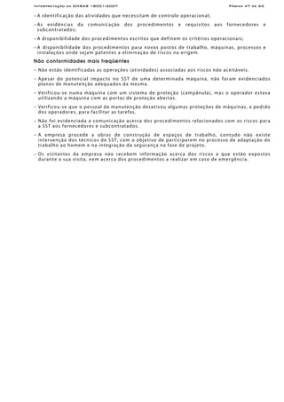 Interpretação da OHSAS 18001:2007 Página 47 de 65
− A identificação das atividades que necessitam de controle operacional;
− As evidências da comunicação dos procedimentos e requisitos aos fornecedores e
subcontratados;
− A disponibilidade dos procedimentos escritos que definem os critérios operacionais;
− A disponibilidade dos procedimentos para novos postos de trabalho, máquinas, processos e
instalações onde sejam patentes a eliminação de riscos na origem.
Não conformidades mais freqüentes
− Não estão identificadas as operações (atividades) associadas aos riscos não aceitáveis.
− Apesar do potencial impacto no SST de uma determinada máquina, não foram evidenciados
planos de manutenção adequados da mesma.
− Verificou-se numa máquina com um sistema de proteção (campânula), mas o operador estava
utilizando a máquina com as portas de proteção abertas.
− Verificou-se que o pessoal da manutenção desativou algumas proteções de máquinas, a pedido
dos operadores, para facilitar as tarefas.
− Não foi evidenciada a comunicação acerca dos procedimentos relacionados com os riscos para
a SST aos fornecedores e subcontratados.
− A empresa procede a obras de construção de espaços de trabalho, contudo não existe
intervenção dos técnicos de SST, com o objetivo de participarem no processo de adaptação do
trabalho ao homem e na integração da segurança na fase de projeto.
− Os visitantes da empresa não recebem informação acerca dos riscos a que estão expostos
durante a sua visita, nem acerca dos procedimentos a realizar em caso de emergência.
 
