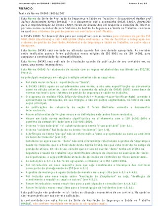 Interpretação da OHSAS 18001:2007 Página 3 de 65
PREFÁCIO
Texto da Norma OHSAS 18001:2007
Esta Norma da Série de Avaliação da Segurança e Saúde no Trabalho - Occupational Health and
Safety Assessment Series (OHSAS) - e o documento que a acompanha OHSAS 18002, Diretrizes
para a implementação da OHSAS 18001, foram desenvolvidos em resposta à demanda de clientes
por uma norma reconhecida para Sistemas de Gestão da Segurança e Saúde no Trabalho, com base
na qual seus sistemas de gestão possam ser avaliados e certificados.
A OHSAS 18001 foi desenvolvida para ser compatível com as normas para sistemas de gestão ISO
9001:2000 (Qualidade) e ISO 14001:2004 (Meio Ambiente), a fim de facilitar a integração dos
sistemas de gestão da Qualidade, Ambiental e da Segurança e Saúde no Trabalho, se assim elas o
desejarem.
Esta Norma OHSAS será revisada ou alterada quando for considerado apropriado. As revisões
serão realizadas quando forem publicadas novas edições da ISO 9001 ou da ISO 14001, para
assegurar a continuidade da compatibilidade.
Esta Norma OHSAS será retirada de circulação quando da publicação de seu conteúdo em, ou
como, uma norma internacional.
Esta Norma OHSAS foi elaborada de acordo com as regras estabelecidas nas Diretrizes ISO/IEC,
Prate 2.
As principais mudanças em relação à edição anterior são as seguintes:
• Foi dada maior ênfase à importância na “Saúde”.
• A OHSAS 18001 agora se autodenomina uma norma, e não uma especificação ou documento
como na edição anterior. Isso reflete o aumento da adoção da OHSAS 18001 como base de
normas nacionais para sistemas de gestão da segurança e saúde no trabalho.
• O diagrama do modelo PDCA (Plan-Do-Check-Act = Planejar-Fazer-Verificar-Agir) somente é
apresentado na introdução, em sua íntegra, e não em partes segmentadas, no início de cada
seção principal.
• As publicações de referência da seção 2 foram limitadas somente a documentos
internacionais.
• Foram adicionadas definições novas e as definições existentes foram revisadas.
• Houve em toda norma melhoria significativa no alinhamento com a ISO 14001:2004 e
aumento da compatibilidade com a ISO 9001:2000.
• O termo “risco tolerável” foi substituído pelo termo “risco aceitável” (ver 3.1).
• O termo “acidente” foi incluído no termo “incidente” (ver 3.9).
• A definição do termo “perigo” não se refere mais a “dano à propriedade ou dano ao ambiente
do local de trabalho” (ver 3.6).
Considera-se agora que tal “dano” não está diretamente relacionado à gestão da Segurança e
Saúde no Trabalho, que é a finalidade desta Norma OHSAS, mas que está inserido no campo da
gestão de ativos. Em vês disso, convém que o risco de que tal “dano” tenha um efeito na
Segurança e Saúde no Trabalho seja identificado através do processo de avaliação de riscos
da organização, e seja controlado através da aplicação de controles de riscos apropriados.
• As subseções 4.3.3 e 4.3.4 foram agrupadas, alinhando-se à ISO 14001:2004.
• Foi introduzido um novo requisito para que seja considerada a hierarquia dos controles
como parte do planejamento da SST (ver 4.3.1)
• A gestão de mudanças é agora tratada de maneira mais explicita (ver 4.3.1 e 4.4.6).
• Foi incluída uma nova seção sobre “Avaliação de Compliance” ou seja, “Avaliação do
atendimento a requisitos legais e outros” (ver 4.5.2).
• Foram introduzidos novos requisitos para a participação e consulta (ver 4.4.4.3.2).
• Foram incluídos novos requisitos para a investigação de incidentes (ver 4.5.3.1).
Esta publicação não pretende incluir todas as cláusulas necessárias de um contrato. Os usuários
são responsáveis por sua correta aplicação.
A conformidade com esta Norma da Série de Avaliação da Segurança e Saúde no Trabalho
(OHSAS), não confere imunidade em relação às obrigações legais.
 