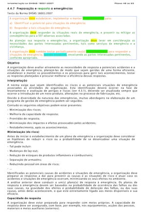 Interpretação da OHSAS 18001:2007 Página 48 de 65
4.4.7 Preparação e resposta a emergências
Texto da Norma OHSAS 18001:2007
A organização deve estabelecer, implementar e manter procedimento(s) para:
a) Identificar o potencial para situações de emergência;
b) Responder a tais situações de emergência.
A organização deve responder às situações reais de emergência, e prevenir ou mitigar as
conseqüências para a SST adversas associadas.
Ao planejar sua resposta a emergências, a organização deve levar em consideração as
necessidades das partes interessadas pertinentes, tais como serviços de emergência e a
vizinhança.
A organização deve também testar periodicamente seu(s) procedimento(s) para responder a
situações de emergência, quando exeqüível, envolvendo as partes interessadas pertinentes,
conforme apropriado.
Objetivo
A organização deve avaliar ativamente as necessidades de resposta a potenciais acidentes e a
situações de emergência, planejá-las de modo que sejam geridas de uma forma eficiente,
estabelecer e manter os procedimentos e os processos para gerir tais acontecimentos, testar
as respostas planejadas e procurar melhorar a eficiência dessas respostas.
Interpretação
A norma exige que sejam identificados os riscos e as potenciais situações de emergência
associados às atividades da organização. Esta identificação deverá ocorrer na fase de
levantamento e avaliação de perigos e riscos (ver 4.3.1), devendo ser atualizada sempre que
ocorrer a introdução de um novo produto, alterações no processo de fabricação, etc.
Devido à diversidade da natureza das emergências, muitas abordagens na elaboração de um
programa de gestão de emergência podem ser seguidos.
Contudo os seguintes objetivos podem estar presentes:
- Minimização dos riscos;
- Melhoria da capacidade de resposta;
- Prontidão de resposta;
- Minimização dos impactos e efeitos provocados pelos acidentes;
- Restabelecimento, após os acontecimentos.
Minimização (do risco)
Antes de iniciar o estabelecimento de um plano de emergência a organização deve considerar
as hipóteses de reduzir o risco ou a probabilidade de se desencadear uma situação de
emergência.
- Tal pode incluir:
- Mudanças de lay-out;
- Redução de estoques de produtos inflamáveis e combustíveis;
- Separação de armazéns;
- Reduzindo pessoal em áreas de risco;
- ...
Identificadas as potenciais causas de acidentes e situações de emergência, a organização deve
preparar as respostas a dar para prevenir as causas e as situações de risco e atuar caso os
acidentes e situações de emergência ocorram, minimizando os seus efeitos no ambiente.
A análise anterior deve conduzir a um(s) plano(s) de resposta à emergência. Os planos de
resposta à emergência devem ser baseados na probabilidade de ocorrência das falhas ou das
suas causas, na gravidade dos efeitos e probabilidade de detecção das falhas, ou das suas
causas, antes delas acontecerem, o que está estreitamente ligado aos meios disponíveis e sua
eficácia.
Capacidade de resposta
A organização deve estar preparada para responder com meios próprios. A capacidade de
resposta deve ser assegurada, com base, por exemplo, nos equipamentos, acções das pessoas,
materiais e meios auxiliares (externos).
 