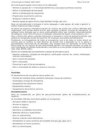 Interpretação da OHSAS 18001:2007 Página 49 de 65
Ao nível da participação interna deve-se (se adequado):
- Nomear as equipes de 1.ª intervenção (bombeiros), evacuação e primeiros socorros;
- Definir a coordenação de evacuação;
- Definir a coordenação do salvamento;
- Proporcionar os primeiros socorros;
- Assegurar o alarme e alerta;
- Nomear equipe de apoio técnico (ligar/desligar energia, gás, etc.).
Deve ser providenciada a formação e treino adequado a cada equipe, de modo a garantir a
melhor resposta em cada situação.
Os planos de resposta à emergência devem ser revistos, de acordo com critérios definidos pela
organização. Esta revisão deverá ocorrer após qualquer acidente, situação de emergência, ou
qualquer outra alteração que os possa eventualmente afetar (por exemplo, desenvolvimentos
tecnológicos, novas infra-estruturas e instalações, alterações de layout, novos produtos, etc.).
Para a eficácia dos planos contribui fortemente a formação e treino do pessoal envolvido, que
poderá ser assegurada através de exercícios de simulação, executados periodicamente.
Finalmente, as conseqüências de todas as emergências reais e de todos os testes devem ser
revistas para se verificar se tudo decorreu de acordo com o planejado ou se os planos e
procedimentos necessitam de ser alterados. Esta situação deve ser registrada, na forma mais
básica pode ser um registro de não conformidade devido a um pequeno derrame, ou pode ser
uma investigação em grande escala devido a uma falha ou a uma grande situação de emergência
(SGS, 2003; APCER, 2001).
Devem ser estabelecidos procedimentos e planos de emergência para:
- Reportar acidentes, situações de emergência, notificações internas (ex. sirene), notificações
externas (autoridades);
- Gerir o centro de comando;
- Gerir a evacuação;
- Comunicar e gerir o fim da emergência;
- Gerir a intervenção do médico e primeiros socorros;
- ...
Prontidão
Os equipamentos de emergência típicos podem ser:
- Extintor de incêndios (fixos, portáteis), botoeiras e bocas de incêndios;
- Sinalização e energia de emergência;
- Equipamento de salvamento (maca);
- Equipamento médico;
- Equipamentos de primeiros socorros.
Restabelecimento
Deve ser estabelecido um plano de pós-acontecimento (plano de restabelecimento do
negócio).
As atividades referidas neste plano podem ser as seguintes:
- Recuperar dados e registros;
- Acionar os seguros;
- Analisar os danos;
- Identificar os trabalhos necessários;
- Mobilizar técnicos e especialistas;
- Gerir os subcontratos;
- Analisar e decidir sobre alternativas;
- Restabelecer os meios auxiliares de atividade (energia, gás, água, etc.);
- Restabelecer os meios auxiliares;
- Gerir as comunicações.
 