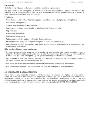 Interpretação da OHSAS 18001:2007 Página 50 de 65
Prevenção
O título desta cláusula inclui uma referência explícita à prevenção.
Um dos objetivos da emergência é minimizar os riscos decorrentes da ocorrência (através da
identificação e reconhecimento dos riscos e situações críticas ou potencialmente críticas), o
qual é também partilhado pela prevenção.
Evidência
- Procedimentos para identificar as respostas a acidentes e a situações de emergência;
- Plano(s) de emergência;
- Lista de equipamento de emergência;
- Registro dos testes e manutenção ao equipamento de emergência;
- Registros de:
Simulacros realizados;
Análise dos simulacros;
Ações recomendadas após a realização dos simulacros;
Atividades definidas para a implementação das ações recomendadas;
- Registros das análises efetuadas e das ações desencadeadas após ocorrência de acidentes ou
situações de emergência.
Não conformidades mais freqüentes
− Os procedimentos para atuação em situação de emergência não foram testados e não se
encontra fundamentada justificação para o fato. Numa situação de emergência é inviável estar
a "folhear" o plano de emergência, pelo que deverá ser periodicamente testado.
− Foi acionado o primeiro sinal de alarme e as equipes de emergência só compareceram nos
locais de reunião passado um quarto de hora.
− Não estão definidos procedimentos para atuação em caso de acidente de trabalho.
− Não foram identificados a totalidade dos cenários de emergência mais prováveis.
4.5 VERIFICAÇÃO E AÇÃO CORRETIVA
Neste item, as empresas são levadas a: utilizar métodos precisos de medição para assegurar que
estão no rumo certo em direção aos objetivos e metas; garantir o comprimento contínuo da
legislação; tomar as ações correspondentes ao problema, identificar o local da não
conformidade; registrar a operação de seu sistema de gestão ambiental e conduzir auditorias
para comprovar que estão em conformidade com seus propósitos (ORTIZ; PIRERI, 2002).
 