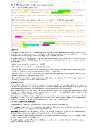 Interpretação da OHSAS 18001:2007 Página 51 de 65
4.5.1 Monitoramento e medição do desempenho
Texto da Norma OHSAS 18001:2007
A organização deve estabelecer, implementar e manter procedimento(s) para monitorar e
medir regularmente, o desempenho da SST. Esse(s) procedimento(s) deve(m) fornecer:
a) Tanto medidas qualitativas como medidas quantitativas apropriadas às necessidades da
organização;
b) Monitoramento do grau de atendimento aos objetivos de SST da organização;
c) Monitoramento da eficácia dos controles (tanto para a saúde quanto para a segurança);
d) Medidas proativas de desempenho que monitorem a conformidade com o(s) programa(s) de
gestão da SST, e com os controles e critérios operacionais;
e) Medidas reativas de desempenho que monitorem doenças ocupacionais, incidentes
(incluindo acidentes, quase-acidentes, etc.) e outras evidências históricas de deficiências
no desempenho da SST
f) Registro de dados e resultados do monitoramento e medição, suficientes para facilitar a
subseqüente análise de ações corretivas e preventivas.
Se for requerido equipamento para o monitoramento e mensuração do desempenho, a
organização deve estabelecer e manter procedimentos para a calibração e manutenção de tal
equipamento, conforme apropriado. Os registros das atividades e dos resultados da calibração
e manutenção devem ser retidos.
Objetivo
Este requisito da norma leva a organização a realizar o monitoramento dos riscos significativos,
permitindo simultaneamente a verificação da conformidade com os objetivos e metas
estabelecidos e com a regulamentação legal aplicável (APCER, 2001).
A organização deve identificar os parâmetros fundamentais para monitorar o desempenho do
se Sistema de Gestão de SST. Estes devem incluir, mas não se limitam a, todos os aspectos que
determinam se:
- Estão sendo atingidos os objetivos da SST;
- Foi implementado e é eficaz o controle de riscos;
- Foi tida em conta a experiência resultante das deficiências do Sistema de Gestão de SST,
incluindo os acontecimentos perigosos (acidentes e doenças);
- São eficazes os programas de conscientização, de formação, de comunicação e de consulta
aos trabalhadores e partes interessadas;
- Está sendo produzida e disponibilizada informação que possa ser utilizada para rever ou
melhorar aspectos do Sistema de Gestão de SST.
Interpretação
As atividades de monitoramento e medição (equivalentes às de inspeção e ensaio previstas no
sistema da qualidade) e os respectivos registros podem ser discriminados num plano de
monitoramento ambiental ou introduzidos em procedimentos documentados.
Nos procedimentos ou no plano de monitoramento ambiental devem ser identificados, pelo
menos, os parâmetros a medir, os métodos a usar, a periodicidade das medições, as
responsabilidades e o sistema de registro.
Os registros gerados devem evidenciar que as medições ou monitoramento previstos foram
efetuados. Estes resultados podem estar relacionados com limites legais e regulamentares,
limites de controle internos e objetivos e metas ambientais estabelecidos.
MONITORAMENTO E MEDIÇÃO
Os parâmetros a definir para monitorar e medir o desempenho podem ser:
Pro ativos: Suportados no programa de gestão, baseados nos critérios operacionais e,
coerentes com os requisitos legais e regulamentares.
Reativos: Baseados nos acidentes, doenças e outras evidências históricas do desempenho
deficiente (como, por exemplo, análises estatísticas de sinastralidade).
Os equipamentos de medição devem ser calibrados e a sua manutenção deve ser coerente com
as suas características e utilização.
A organização deve identificar as medições a executar e os equipamentos de medição exigidos
pelo Sistema de Gestão de SST.
 