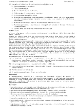 Interpretação da OHSAS 18001:2007 Página 53 de 65
(2) Exemplos de indicadores de monitoramento/medição reativa:
a) Quantidade de atos inseguros;
b) Condições perigosas;
c) Quantidade dos “quase acidentes”;
d) Acidentes que só causam danos materiais;
e) Ocorrências perigosas informadas;
f) Acidentes causadores de perda de tempo - quando pelo menos um turno de trabalho
(ou outro período de tempo) é perdido por uma pessoa como resultado de um ferimento
em acidente;
g) Acidentes envolvendo a ausência do trabalho por mais de três dias;
h) Ausências por doença - ausências do empregado em virtude de doença (relacionada
com a ocupação);
i) Queixas feitas, por exemplo, por membros da sociedade.
CALIBRAÇÃO
A norma exige que o equipamento de monitoramento e medição seja sujeito à manutenção e
esteja calibrado.
Devem ser identificados quais os equipamentos que servem para medir características e
parâmetros essenciais para a adequada condução e controle dos processos com aspectos
ambientais significativos.
Para os equipamentos selecionados é necessário estabelecer procedimentos que identifiquem
onde e por quem serão calibrados, qual o intervalo entre calibrações e ainda a forma de gestão
dos intervalos de calibração que depende de fatores diversos.
Convém salientar que as organizações recorrem muitas vezes a serviços externos para a medição
de parâmetros de monitoramento (por exemplo, emissão de poluentes atmosféricos, análises
químicas de efluentes líquidos, avaliações acústicas, análises de perigosidade de resíduos, etc.).
E, neste caso, devem estabelecer procedimentos que garantam que os fornecedores deste tipo
de serviço evidenciam o cumprimento deste requisito, quanto ao estado de manutenção e
calibração dos equipamentos usados, à adequabilidade dos métodos e à competência dos
executantes (SGS, 2003; APCER, 2001).
Quando aplicável, os equipamentos de medição devem:
a) Ser calibrados e ajustados periodicamente, antes da sua utilização, através de
equipamentos rastreados a padrões nacionais e internacionais. Quando esses padrões não
existirem, a base usada para calibração deve ser registrada;
b) Estar protegidos de ajustes que poderiam invalidar a calibração;
c) Estar protegidos contra estragos e deterioração, durante o manuseamento, manutenção e
armazenamento;
d) O software deve ser controlado;
e) Os resultados de calibração devem ser registrados.
Prevenção
O monitoramento proativo é a prevenção na verdadeira acepção da palavra. O
acompanhamento do cumprimento dos objetivos, da legislação e, sobretudo das medidas de
controle de riscos “cumpre” com rigor o sentido da prevenção. Este seguimento antecipa as
potenciais ocorrências indesejáveis e providencia para que todos os controles sejam
implementados e mantidos.
Evidência
- Procedimentos de monitoração dos indicadores do desempenho ambiental; resultados de
testes e medições, gráficos e relatórios de análises críticas etc.;
- Procedimentos de medição de grandezas relacionadas aos indicadores ambientais;
- Planos e procedimentos de identificação e controle dos instrumentos de medição;
- Planos e procedimentos de calibração dos instrumentos de medição; e
- Análise das incertezas dos instrumentos e dos processos de medição (SEBRAE, 2004).
- Procedimentos de monitoramento e medição;
- Monitoramento do cumprimento dos objetivos e medição do programa de gestão, critérios
operacionais e legislação;
- Registros da medição dos acidentes, doenças profissionais e outras evidências históricas do
desempenho deficiente em SST;
 