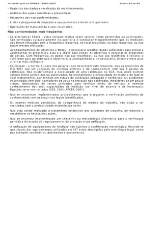 Interpretação da OHSAS 18001:2007 Página 54 de 65
- Registros dos dados e resultados do monitoramento;
- Análises das ações corretivas e preventivas;
- Relatórios das não-conformidades;
- Listas e programas de inspeção e equipamentos e locais a inspecionar;
- Operações de manutenção e seus resultados.
Não conformidades mais freqüentes
− Características Chave - estas incluem muitas vezes valores limite permitidos ou autorizados.
São verificadas cuidadosamente na auditoria e conclui-se freqüentemente que as medições
não foram efetuadas com a freqüência requerida, no local requerido, na data requerida, ou não
foram mesmo efetuadas!
− Acompanhamento de Objetivos e Metas - é necessário recolher dados suficientes para provar e
acompanhar os progressos. Esta é a chave para atingir os Objetivos e executar os programas
de gestão. Com freqüência, os dados não são recolhidos, ou não são recolhidos e revistos o
suficiente para garantir que o objetivo está acompanhado e, se necessário, alterar a meta para
a tornar mais realista; e
− Calibração - a norma é suave nas palavras que descrevem este requisito, mas os requisitos da
ISO 9001 são um conjunto de critérios efetivos e de senso-comum relativos à gestão da
calibração. Não existe sempre a necessidade de uma calibração no SGA, mas, onde existem
valores limite permitidos ou autorizados, há normalmente a necessidade de medir e de fazê-lo
com instrumentos que tenham um estado de calibração adequado e conhecido. Os problemas
encontrados têm sido: contadores de água na extração não calibrados, medidores de pH pouco
claros, laboratórios de testes utilizados para verificar níveis de emissão e nenhum
conhecimento das suas capacidades de medição (ao nível de alcance e de incertezas),
ligações-terra não testadas (SGS, 2003; APCER, 2001).
− Não se encontram implementados procedimentos que assegurem a verificação periódica da
conformidade com os requisitos legais identificados.
− Os exames médicos periódicos, da competência do médico do trabalho, não estão a ser
realizados com a periodicidade estabelecida na lei.
− Não está sendo realizado o tratamento estatístico dos acidentes de trabalho, de maneira a
estabelecer as necessárias ações.
− Não se encontra implementado um check-list ou metodologia alternativa para a verificação
periódica do estado dos equipamentos de proteção e sua utilização.
− A utilização de equipamento de medição não sujeitos a confirmação metrológica. Recorde-se
que alguns dos equipamentos utilizados em SST estão abrangidos pela metrologia legal, como
por exemplo: sonômetros, dosímetros e audiometros.
 