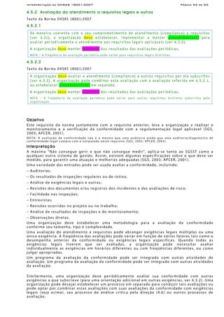 Interpretação da OHSAS 18001:2007 Página 55 de 65
4.5.2 Avaliação do atendimento a requisitos legais e outros
Texto da Norma OHSAS 18001:2007
4.5.2.1
De maneira coerente com o seu comprometimento de atendimento (compilance) a requisitos
(ver 4.2c), a organização deve estabelecer, implementar e manter procedimento(s) para
avaliar periodicamente o atendimento aos requisitos legais aplicáveis (ver 4.3.2).
A organização deve manter registros dos resultados das avaliações periódicas.
NOTA – A freqüência da avaliação periódica pode variar para requisitos legais distintos.
4.5.2.2
Texto da Norma OHSAS 18001:2007
A organização deve avaliar o atendimento (compliance) a outros requisitos por ela subscritos
(ver 4.3.2). A organização pode combinar esta avaliação com a avaliação referida em 4.5.2.1,
ou estabelecer procedimento(s) em separado.
A organização deve manter registros dos resultados das avaliações periódicas.
NOTA – A freqüência da avaliação periódica pode variar para outros requisitos distintos subscritos pela
organização.
Objetivo
Este requisito da norma juntamente com o requisito anterior, leva a organização a realizar o
monitoramento e a verificação da conformidade com a regulamentação legal aplicável (SGS,
2003; APCER, 2001).
NOTA: A avaliação de conformidade não é o mesmo que uma auditoria ainda que uma auditoria/diagnóstico de
conformidade legal cumpra com o estipulado neste requisito (SGS, 2005; APCER, 2005).
Interpretação
A máxima "Não consegue gerir o que não consegue medir", aplica-se tanto ao SGSST como a
qualquer outro sistema de gestão. Assim, existem algumas especificações sobre o que deve ser
medido, para garantir uma atuação e melhorias adequadas (SGS, 2003; APCER, 2001).
Uma variedade das entradas pode ser usada avaliar a conformidade, incluindo:
− Auditorias;
− Os resultados de inspeções regulares ou de rotina;
− Análise de exigências legais e outras;
− Revisões dos documentos e/ou registros dos incidentes e das avaliações de risco;
− Facilidade nas inspeções;
− Entrevistas;
− Revisões ocorridas no projeto ou no trabalho;
− Análise de resultados de inspeções e do monitoramento;
− Observações diretas.
Uma organização deve estabelecer uma metodologia para a avaliação da conformidade
conforme seu tamanho, tipo e complexidade.
Uma avaliação do atendimento a requisitos pode abranger exigências legais múltiplas ou uma
única exigência. A freqüência das avaliações pode variar em função de vários fatores tais como o
desempenho anterior da conformidade ou exigências legais específicas. Quando todas as
exigências legais tiverem que ser avaliadas, a organização pode necessitar avaliar
individualmente as exigências em horários diferentes ou com freqüências diferentes, ou como
julgar apropriadas.
Um programa da avaliação da conformidade pode ser integrado com outras atividades de
avaliação. Um programa da avaliação da conformidade pode ser integrado com outras atividades
da avaliação.
Similarmente, uma organização deve periòdicamente avaliar sua conformidade com outras
exigências a que subscreve (para uma orientação adicional em outras exigências, ver 4.3.2). Uma
organização pode desejar estabelecer um processo em separado para conduzir tais avaliações ou
pode optar por combinar estas avaliações com suas avaliações da conformidade com exigências
legais (veja acima), seu processo de análise crítica pela direção (4.6) ou outros processos de
avaliação.
 