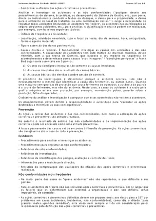 Interpretação da OHSAS 18001:2007 Página 57 de 65
- Comprovar a eficácia das ações corretivas e preventivas.
Analisar e investigar os acidentes e as não conformidades (“qualquer desvio aos
procedimentos do sistema, às práticas, ao desempenho do Sistema de Gestão, etc., que possa,
direta ou indiretamente conduzir a lesões ou doenças, a danos para a propriedade, a danos
para o ambiente do local de trabalho, ou uma combinação destes.” ), exige a necessidade de
registrar todos acidentes (incluindo os acidentes “in itenere”, os acidentes não participados ao
seguro, pequenos acidentes, etc.), para analisar. A classificação e análise podem ser realizadas,
por exemplo, com base nos seguintes tópicos:
- Índices de Freqüência e Gravidade;
- Localização, atividade envolvida, tipo e local de lesão, dia da semana, hora, antiguidade,
forma e agente material;
- Tipo e extensão dos danos patrimoniais;
- Causas diretas e remotas. É fundamental investigar as causas dos acidentes e das não
conformidades. A causalidade dos acidentes tem sido motivo de diversos modelos, desde
Heinrich, com a sua teoria de Dominó, que baseava o seu modelo na seqüência de
acontecimentos e determinava como causas “atos inseguros” / “condições perigosas” a Frank
Bird cuja teoria assentava em 3 pontos:
a) Os atos ou condições inseguras são somente as causas imediatas;
b) As causas imediatas são o resultado de causas básicas;
c) As causas básicas são devidas a pobre gestão de controle.
O propósito da investigação é determinar porquê o acidente ocorreu. Isto não é
necessariamente o mesmo que identificar a causa dos ferimentos ou outros danos. Quando
uma máquina sem guardas de proteção que causa ferimento ao operador; a ausência da guarda
é a causa do ferimento, mas não do acidente. Neste caso, a causa do acidente é a razão pela
qual a máquina estava sem proteção, por exemplo, manutenção pobre, pressão sobre a
produção, falha do operador, ....
O objetivo da análise e investigação é assegurar que estas ocorrências não voltem a acontecer.
Os procedimentos devem definir a responsabilidade e autoridade para “executar as ações
destinadas a minimizar as suas conseqüências”.
Prevenção
As lições a retirar dos acidentes e das não conformidades, bem como a aplicação de ações
corretivas e preventivas são atitudes reativas.
No entanto o resultado da análise das não conformidades e da implementação das ações
corretivas pode ser encarado como uma atitude preventiva.
A busca permanente das causas vai de encontro à filosofia da prevenção. As ações preventivas
são desejáveis e são a base de toda a prevenção.
Evidência
- Procedimento para analisar e investigar os acidentes;
- Procedimentos para registrar as não conformidades;
- Relatórios das não conformidades;
- Relatórios da investigação;
- Relatórios da identificação dos perigos, avaliação e controle de riscos;
- Informações para a revisão pela direção;
- Registros da comprovação das avaliações da eficácia das ações corretivas e preventivas
realizadas.
Não conformidades mais freqüentes
− Na maior parte dos casos os "quase acidentes" não são reportados, o que dificulta a sua
gestão.
− Para os acidentes de trajeto não são incluídas ações corretivas e preventivas, por se julgar que
os fatores que os determinam são externos à organização e por isso difíceis, senão
impossíveis, de controlar.
− As ações corretivas e preventivas definidas devem ser proporcionais aos riscos para a SST dos
problemas em causa (acidentes, incidentes, não conformidades), como diz o ditado "para
grandes males...grandes remédios", esta visão nem sempre é tida em consideração pelos
responsáveis pela definição das ações corretivas e preventivas.
 