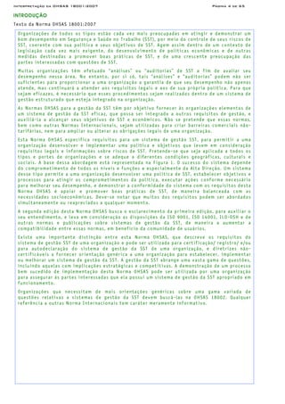 Interpretação da OHSAS 18001:2007 Página 4 de 65
INTRODUÇÃO
Texto da Norma OHSAS 18001:2007
Organizações de todos os tipos estão cada vez mais preocupadas em atingir e demonstrar um
bom desempenho em Segurança e Saúde no Trabalho (SST), por meio do controle de seus riscos de
SST, coerente com sua política e seus objetivos de SST. Agem assim dentro de um contexto de
legislação cada vez mais exigente, do desenvolvimento de políticas econômicas e de outras
medidas destinadas a promover boas práticas de SST, e de uma crescente preocupação das
partes interessadas com questões de SST.
Muitas organizações têm efetuado “análises” ou “auditorias” de SST a fim de avaliar seu
desempenho nessa área. No entanto, por si só, tais “análises” e “auditorias” podem não ser
suficientes para proporcionar a uma organização a garantia de que seu desempenho não apenas
atende, mas continuará a atender aos requisitos legais e aos de sua própria política. Para que
sejam eficazes, é necessário que esses procedimentos sejam realizados dentro de um sistema de
gestão estruturado que esteja integrado na organização.
As Normas OHSAS para a gestão da SST têm por objetivo fornecer às organizações elementos de
um sistema de gestão da SST eficaz, que possa ser integrado a outros requisitos de gestão, e
auxiliá-la a alcançar seus objetivos de SST e econômicos. Não se pretende que essas normas,
bem como outras Normas Internacionais, sejam utilizadas para criar barreiras comerciais não-
tarifárias, nem para ampliar ou alterar as obrigações legais de uma organização.
Esta Norma OHSAS especifica requisitos para um sistema de gestão SST, para permitir a uma
organização desenvolver e implementar uma política e objetivos que levem em consideração
requisitos legais e informações sobre riscos de SST. Pretende-se que seja aplicada a todos os
tipos e portes de organizações e se adeque a diferentes condições geográficas, culturais e
sociais. A base dessa abordagem está representada na Figura 1. O sucesso do sistema depende
do comprometimento de todos os níveis e funções e especialmente da Alta Direção. Um sistema
desse tipo permite a uma organização desenvolver uma política de SST, estabelecer objetivos e
processos para atingir os comprometimentos da política, executar ações conforme necessário
para melhorar seu desempenho, e demonstrar a conformidade do sistema com os requisitos desta
Norma OHSAS é apoiar e promover boas práticas de SST, de maneira balanceada com as
necessidades socioeconômicas. Deve-se notar que muitos dos requisitos podem ser abordados
simultaneamente ou reapreciados a qualquer momento.
A segunda edição desta Norma OHSAS busca o esclarecimento da primeira edição, para auxiliar o
seu entendimento, e leva em consideração as disposições da ISO 9001, ISO 14001, ILO-OSH e de
outras normas e publicações sobre sistemas de gestão da SST, de maneira a aumentar a
compatibilidade entre essas normas, em benefício da comunidade de usuários.
Existe uma importante distinção entre esta Norma OHSAS, que descreve os requisitos do
sistema de gestão SST de uma organização e pode ser utilizada para certificação/ registro/ e/ou
para autodeclaração do sistema de gestão da SST de uma organização, e diretrizes não-
certificáveis a fornecer orientação genérica a uma organização para estabelecer, implementar
ou melhorar um sistema de gestão da SST. A gestão da SST abrange uma vasta gama de questões,
incluindo aquelas com implicações estratégicas e competitivas. A demonstração de um processo
bem sucedido de implementação desta Norma OHSAS pode ser utilizada por uma organização
para assegurar às partes interessadas que ela possui um sistema de gestão da SST apropriado em
funcionamento.
Organizações que necessitam de mais orientações genéricas sobre uma gama variada de
questões relativas a sistemas de gestão da SST devem buscá-las na OHSAS 18002. Qualquer
referência a outras Norma Internacionais tem caráter meramente informativo.
 