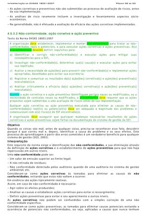 Interpretação da OHSAS 18001:2007 Página 58 de 65
− As ações corretivas e preventivas não são submetidas ao processo de avaliação de riscos, antes
da sua implementação.
− As análises de risco raramente incluem a investigação e levantamento aspectos sócio-
econômicos.
− Na generalidade, não é efetuada a avaliação da eficácia das ações corretivas implementadas.
4.5.3.2 Não-conformidade, ação corretiva e ação preventiva
Texto da Norma OHSAS 18001:2007
A organização deve estabelecer, implementar e manter procedimento(s) para tratar as não-
conformidades reais e potenciais, e para executar ações corretivas e ações preventivas. O(s)
procedimento(s) deve(m) definir requisitos para:
a) Identificar e corrigir não-conformidade(s) e executar ações para mitigar suas
conseqüências para a SST;
b) Investigar não-conformidade(s), determinar sua(s) causa(s) e executar ações para evitar
sua repetição;
c) Avaliar a necessidade de ação(ões) para prevenir não-conformidade(s) e implementar ações
apropriadas, desenhadas para evitar sua ocorrência;
d) Registrar e comunicar os resultados da(s) ação(ões) corretiva(s) e ação(ões) preventiva(s)
executada(s);e;
e) Analisar criticamente a eficácia da(s) ação(ões) corretiva(s) e ação(ões) preventica(s)
executada(s).
Quando a ação corretiva e a ação preventiva identifiquem perigos novos ou modificados, ou a
necessidade de controles novos ou modificados, o procedimento deve requerer que as ações
propostas sejam submetidas a uma avaliação de riscos antes de sua implementação.
Qualquer ação corretiva ou ação preventiva executada para eliminar as causas de não-
conformidade(s) real(is) ou potencial(is) deve ser adequada à magnitude dos problemas e
comensurável com o(s) risco(s) de SST encontrado(s).
A organização deve assegurar que quaisquer mudanças necessárias resultantes de ações
corretivas e ações preventivas sejam feitas na documentação do sistema de gestão da SST.
Objetivo
Quando as coisas vão mal, antes de qualquer coisa, precisa-se reconhecer esse fato, descobrir
porque é que correu mal e, depois, identificar a causa do problema e os seus efeitos. Este
processo de aprendizagem a partir dos erros cometidos é um verdadeiro benefício para qualquer
sistema de gestão (SGS, 2003).
Interpretação
Este requisito da norma exige a identificação das não-conformidades, a sua eliminação através
da definição de ações corretivas e o estabelecimento de ações preventivas para que não haja
repercussão em outros níveis.
Uma não-conformidade pode ser:
− Um valor de emissão superior ao limite legal;
− A não retirada de resíduos;
− Não conformidade detectada pelos auditores quando de uma auditoria no sistema de gestão
ambiental; etc.
Consideram-se como ações corretivas às tomadas para eliminar as causas de não
conformidades, evitando que estas não voltem a ocorrer.
Em essência são ações tipicamente reativas.
Assim, em caso de não-conformidade é necessário:
− Agir sobre os efeitos produzidos;
− Analisar as causas e estabelecer ações corretivas para evitar o ressurgimento;
− Definir ações preventivas para evitar o seu aparecimento a outros níveis.
As ações corretivas não podem ser confundidas com a simples correção de uma não
conformidade específica.
Consideram-se como ações preventivas, as tomadas para eliminar causas potenciais evitando a
ocorrência de potenciais não conformidades, ou seja, aplicadas a causas que nunca tenham
 
