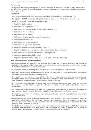 Interpretação da OHSAS 18001:2007 Página 61 de 65
Prevenção
Os registros exigidos pela legislação são os mínimos e não são suficientes para satisfazer a
gestão da prevenção. A formalização do controle dos registros é uma contribuição importante
para a prevenção.
Evidência
- Procedimentos para identificação, manutenção e disposição dos registros da SST;
- Os registros da SST devem ser adequadamente armazenados e facilmente consultáveis;
- Entre os registros, salientam-se os seguintes:
Registros da formação;
Relatórios da inspeção da SST;
Relatórios das auditorias ao Sistema de Gestão da SST;
Relatórios das consultas;
Relatórios dos acidentes;
Relatórios do acompanhamento de acidentes;
Atas das reuniões de SST;
Relatórios dos testes médicos;
Relatórios da vigilância da saúde;
Registros dos assuntos relacionados com EPI;
Registros de testes e manutenção de equipamentos de emergência;
Relatórios dos exercícios de resposta a emergências;
Registros da revisão pela Direção;
Registros da identificação de perigos avaliação e controle de riscos.
Não conformidades mais freqüentes
− As generalidades dos registros do Sistema de Gestão da SST estão previstos na legislação
aplicável e inclusive estão estabelecidos os respectivos tempos de retenção, isto nem sempre
é levado em consideração pelas empresas.
− O tempo de retenção dos registros não previstos na legislação não está definido.
− Nos registros mantidos sob controlo não estão considerados os registros oriundos do exterior
(os quais são, muitas das vezes, esquecidos).
− Os registros encontram-se preenchidos de modo incompleto sendo comum encontrar
situações onde a obrigatoriedade de assinaturas por parte dos trabalhadores, ou da gestão,
que prova que estes tomaram conhecimento, não é cumprida.
− Os registros estão acessíveis a todos, não sendo possível evidenciar que estão sob controle
(exemplo: registros médicos, que deverão ser de acesso controlado e de acordo com a
legislação).
− Os tempos de retenção descritos não são respeitados, por exemplo os registros de avaliação
da exposição diária ao ruído durante o trabalho foram destruídos ao fim de 5 anos.
− Os registros evidenciados não asseguram a rastreabilidade à atividade, produto ou serviço que
lhes deu origem.
− Num determinado local, o cliente mandou fazer uma 'limpeza' aos registros antigos antes da
auditoria. Infelizmente, os registros estavam num recipiente fora do arquivo para serem
levados para um aterro. Esses registros eram altamente confidenciais e deveriam ter sido
sujeitos a uma eliminação segura;
− Os dados informatizados são muitas vezes os registros relevantes para o SST. Por vezes, os
sistemas informatizados não têm cópias de segurança ou estas se encontram ao lado do
computador. Não se pode considerar que estejam totalmente 'protegidas';
 