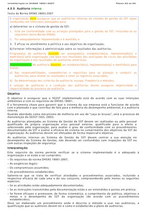Interpretação da OHSAS 18001:2007 Página 62 de 65
4.5.5 Auditoria interna
Texto da Norma OHSAS 18001:2007
A organização deve assegurar que as auditorias internas do sistema de gestão da SST sejam
conduzidas em intervalos planejados para:
a) determinar se o sistema de gestão da SST:
1. Está em conformidade com os arranjos planejados para a gestão da SST, incluindo-se os
requisitos desta Norma OHSAS;
2. Foi adequadamente implementado e é mantido; e
3. É eficaz no atendimento à política e aos objetivos da organização;
b) Fornecer informações à administração sobre os resultados das auditorias.
Programa(s) de auditoria deve(m) ser planejado(s), estabelecido(s), implementado(s) e
mantido(s) pela organização com base nos resultados das avaliações de riscos das atividades
da organização e nos resultados de auditorias anteriores.
Procedimento(s) de auditoria deve(m) ser estabelecido(s), implementado(s) e mantido(s) para
tratar:
a) Das responsabilidades, competências e requisitos para se planejar e conduzir as
auditorias, para relatar os resultados e reter os registros associados;
b) Da determinação dos critérios de auditoria, escopo, freqüência e métodos.
A seleção de auditores e a condução das auditorias devem assegurar objetividade e
imparcialidade do processo de auditoria.
Objetivo
O objetivo é assegurar que o SGSST implementado está de acordo com as suas intenções
ambientais e com os requisitos da OHSAS 18001.
É a ferramenta chave para garantir que o sistema da sua empresa está a funcionar de acordo
com o planeado e que contribui de fato para a melhoria do desempenho ambiental, é a auditoria
interna.
Quando abordado como mecanismo de melhoria em vez de "caça às bruxas", será o processo de
manutenção do SGSST (SGS, 2003).
As auditorias planejadas ao Sistema de Gestão da SST devem ser realizadas ou pelo pessoal
qualificado da própria organização e/ou pessoal externo, qualificado para o efeito e
selecionado pela organização, para avaliar o grau de conformidade com os procedimentos
documentados da SST e avaliar a eficácia do sistema no cumprimento dos objetivos da SST da
organização. As auditorias devem ser efetuadas de forma imparcial e objetiva.
As auditorias internas ao Sistema de Gestão da SST devem centrar a sua atenção no
desempenho do Sistema de Gestão, não devendo ser confundidas com inspeções da SST ou
com outras inspeções de segurança.
Interpretação
Este requisito da norma permite verificar se o sistema implementado é o adequado à
organização e se estão a ser cumpridos:
− Os requisitos da norma OHSAS 18001:2007;
− As exigências legais;
− Os compromissos assumidos;
− Os procedimentos estabelecidos.
Saliente-se que se trata de verificar atividades e procedimentos associados, incluindo a
respectiva eficácia de cada uma e do seu conjunto, compreendendo pelo menos os seguintes
aspectos:
− Se as atividades estão adequadamente documentadas;
− Se as instruções transmitidas pela documentação estão a ser entendidas e postas em prática;
− Se forem eficazes e promovem, de forma sistemática, o cumprimento da política, objetivos e
metas e o desempenho de SST da organização (de acordo com os procedimentos
estabelecidos).
Deve ser elaborado um procedimento onde é descrito o método a usar nas auditorias, a
qualificação que os auditores devem ter e como é estabelecido o plano de auditorias.
 
