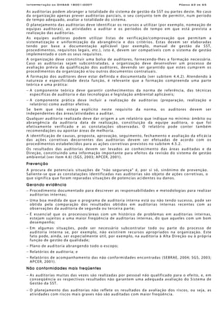Interpretação da OHSAS 18001:2007 Página 63 de 65
As auditorias podem abranger a totalidade do sistema de gestão da SST ou partes deste. No caso
da organização apenas prever auditorias parciais, o seu conjunto tem de permitir, num período
de tempo adequado, avaliar a totalidade do sistema.
O planejamento das auditorias deve identificar os recursos a utilizar (por exemplo, nomeação de
equipas auditoras), as atividades a auditar e os períodos de tempo em que está prevista a
realização das auditorias.
As equipes auditoras podem utilizar listas de verificação/comprovação que permitam a
sistematização e uniformização da abrangência e dos critérios. Estas devem ser elaboradas
tendo por base a documentação aplicável (por exemplo, manual de gestão da SST,
procedimentos, requisitos legais, etc.), isto é, devem ser compatíveis com o sistema de gestão
implementado e com os seus requisitos.
A organização deve constituir uma bolsa de auditores, fornecendo-lhes a formação necessária.
Caso as auditorias sejam subcontratadas, a organização deve desenvolver um processo de
avaliação prévia da qualificação dos auditores, devendo ser garantido que estes cumprem os
procedimentos da organização e/ou outros documentos contratuais.
A formação dos auditores deve estar definida e documentada (ver subitem 4.4.2). Atendendo à
natureza e especificidade desta função, é relevante que a formação compreenda uma parte
teórica e uma prática:
− A componente teórica deve garantir conhecimentos da norma de referência, das técnicas
específicas de auditoria e das tecnologias e legislação ambiental aplicáveis;
− A componente prática deve incluir a realização de auditorias (preparação, realização e
relatório) como auditor efetivo.
Se bem que não esteja explícito neste requisito da norma, os auditores devem ser
independentes das áreas/atividades a auditar.
Qualquer auditoria realizada deve dar origem a um relatório que indique no mínimo: âmbito ou
abrangência da auditoria data de realização, constituição da equipe auditora, o que foi
efetivamente verificado e as constatações observadas. O relatório pode conter também
recomendações ou apontar áreas de melhoria.
A identificação de causas, proposta, aprovação, seguimento, fechamento e avaliação da eficácia
das ações corretivas decorrentes das auditorias devem ser efetuadas de acordo com os
procedimentos estabelecidos para as ações corretivas previstos no subitem 4.5.2.
Os resultados das auditorias devem ser levados ao conhecimento das áreas auditadas e da
Direção, constituindo uma informação importante para efeitos da revisão do sistema de gestão
ambiental (ver item 4.6) (SGS, 2003; APCER, 2001).
Prevenção
A procura de potenciais situações de “não segurança” é, por si só, sinônimo de prevenção.
Saliente-se que as constatações identificadas nas auditorias são objeto de ações corretivas, o
que significa que foram reparadas situações de potencias acidentes ou danos.
Gerando evidência
− Procedimento documentado para descrever as responsabilidades e metodologias para realizar
auditorias internas;
− Uma boa medida de que o programa de auditoria interna está ou não tendo sucesso, pode ser
obtida pela comparação dos resultados obtidos em auditorias internas recentes com as
observações da auditoria de segunda ou terceira parte;
− É essencial que os processos/áreas com um histórico de problemas em auditorias internas,
estejam sujeitos a uma maior freqüência de auditorias internas, do que aqueles com um bom
desempenho;
− Em algumas situações, pode ser necessário subcontratar todo ou parte do processo de
auditoria interna se, por exemplo, não existirem recursos apropriados na organização. Este
fato pode, ainda, ser especialmente útil, por exemplo, na auditoria à Alta Direção ou à própria
função de gestão da qualidade;
− Plano de auditoria abrangendo todo o escopo;
− Relatórios de auditoria; e
− Relatórios de acompanhamento das não conformidades encontradas (SEBRAE, 2004; SGS, 2003;
APCER, 2001).
Não conformidades mais freqüentes
− As auditorias muitas das vezes são realizadas por pessoal não qualificado para o efeito, e, em
conseqüência os respectivos resultados não garantem uma adequada avaliação do Sistema de
Gestão da SST.
− O planejamento das auditorias não reflete os resultados da avaliação dos riscos, ou seja, as
atividades com riscos mais graves não são auditadas com maior freqüência.
 