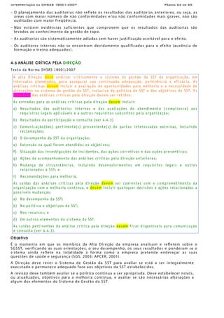Interpretação da OHSAS 18001:2007 Página 64 de 65
− O planejamento das auditorias não reflete os resultados das auditorias anteriores, ou seja, as
áreas com maior número de não conformidades e/ou não conformidades mais graves, não são
auditadas com maior freqüência.
− Não existem evidências suficientes que comprovem que os resultados das auditorias são
levados ao conhecimento da gestão de topo.
− As auditorias são sistematicamente adiadas sem haver justificação aceitável para o efeito.
− Os auditores internos não se encontram devidamente qualificados para o efeito (ausência de
formação e treino adequados).
4.6 ANÁLISE CRÍTICA PELA DIREÇÃO
Texto da Norma OHSAS 18001:2007
A alta Direção deve analisar criticamente o sistema de gestão da SST da organização, em
intervalos planejados, para assegurar sua continuada adequação, pertinência e eficácia. As
análises criticas devem incluir a avaliação de oportunidades para melhoria e a necessidade de
alterações no sistema de gestão da SST, inclusive da política de SST e dos objetivos de SST. Os
registros das análises críticas pela direção devem ser retidos.
As entradas para as análises críticas pela direção devem incluir:
a) Resultados das auditorias internas e das avaliações do atendimento (compliance) aos
requisitos legais aplicáveis e a outros requisitos subscritos pela organização;
b) Resultados da participação e consulta (ver 4.4.3)
c) Comunicação(ões) pertinente(s) proveniente(s) de partes interessadas externas, incluindo
reclamações;
d) O desempenho da SST da organização;
e) Extensão na qual foram atendidos os objetivos;
f) Situação das investigações de incidentes, das ações corretivas e das ações preventivas;
g) Ações de acompanhamento das análises críticas pela direção anteriores;
h) Mudança de circunstâncias, incluindo desenvolvimentos em requisitos legais e outros
relacionados à SST; e
i) Recomendações para melhoria.
As saídas das análises críticas pela direção devem ser coerentes com o comprometimento da
organização com a melhoria contínua, e devem incluir quaisquer decisões e ações relacionadas a
possíveis mudanças:
a) No desempenho da SST;
b) Na política e objetivos de SST;
c) Nos recursos; e
d) Em outros elementos do sistema da SST.
As saídas pertinentes da análise crítica pela direção devem ficar disponíveis para comunicação
e consulta (ver 4.4.3).
Objetivo
É o momento em que os membros da Alta Direção da empresa analisam e refletem sobre o
SGSST, verificando as suas orientações, o seu desempenho, os seus resultados e ponderam se o
sistema ainda reflete na totalidade a forma como a empresa pretende endereçar as suas
questões de saúde e segurança (SGS, 2003; APCER, 2001).
A Direção deve rever o Sistema de Gestão da SST para avaliar se está a ser integralmente
executado e permanece adequado face aos objetivos da SST estabelecidos.
A revisão deve também avaliar se a política continua a ser apropriada. Deve estabelecer novos,
ou atualizados, objetivos para a melhoria contínua, e avaliar se são necessárias alterações a
algum dos elementos do Sistema de Gestão da SST.
 