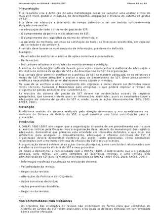 Interpretação da OHSAS 18001:2007 Página 65 de 65
Interpretação
Este requisito visa à definição de uma metodologia capaz de suportar uma análise crítica do
mais alto nível, global e integrada, do desempenho, adequação e eficácia do sistema de gestão
de SST.
Esta deve ser efetuada a intervalos de tempo definidos e ter um âmbito suficientemente
alargado para avaliar:
− A adequação de todo o sistema de gestão de SST;
− O cumprimento da política e dos objetivos de SST;
− O cumprimento dos requisitos da norma de referência; e
− A garantia da melhoria contínua da satisfação de todos os interesses envolvidos, em especial
da sociedade e do ambiente.
A revisão deve basear-se num conjunto de informação, previamente definida.
Exemplos:
− Resultados de auditorias e análise de ações corretivas e preventivas;
− Reclamações;
− Indicadores relativos a atividades de monitoramento e medição.
A análise da informação indicada deverá gerar ações conducentes à melhoria da adequação e
eficiência do sistema de gestão de SST e do desempenho de SST da organização.
Esta revisão deve permitir verificar se a política de SST se mantém adequada, se os objetivos e
metas de SST foram atingidos e avaliar o grau de desempenho de SST. Deve ainda permitir
verificar a necessidade de se estabelecerem novos objetivos e metas.
No caso de se verificar o não cumprimento dos objetivos e metas devem ser definidos novos
meios técnicos, humanos e financeiros para atingi-los, o que poderá implicar a revisão do
programa de gestão ambiental (ver subitem4.3.4).
As revisões do sistema de gestão de SST devem ser evidenciadas através de registros
apropriados, que tornem visíveis quais as informações analisadas, quais as conclusões sobre a
adequação do sistema de gestão de SST e, ainda, quais as ações desencadeadas (SGS, 2003;
APCER, 2001).
Prevenção
A eficiente revisão do sistema realizada pela direção demonstra o seu envolvimento na
melhoria do Sistema de Gestão da SST, o qual constitui uma forte contribuição para a
prevenção.
Evidências
A OHSAS 18001:2007 não requer que a organização disponha de um procedimento escrito para
as análises críticas pela Direção, mas a organização deve, através da manutenção dos registros
adequados, demonstrar que planejou esta atividade em intervalos definidos, e que estes são
suficientes para assegurar o enquadramento, adequação e eficácia contínuos do SST. A
organização deverá demonstrar evidência das ações (tanto planejadas, como concluídas)
relacionadas com a melhoria contínua da eficácia do SST e seus processos.
A organização deverá evidenciar as ações (tanto planejadas, como concluídas) relacionadas com
a melhoria contínua da eficácia do SST e seus processos.
De modo a demonstrar a conformidade com a OHSAS 18001, é interessante que a organização
conduza, pelo menos, um ciclo completo de auditorias internas e uma revisão pela
administração do SST para contemplar os requisitos da OHSAS 18001 (SGS, 2003; APCER, 2001).
− Informação recolhida e analisada na revisão do sistema;
− Periodicidade da revisão;
− Registros da revisão;
− Alterações da Política e dos Objetivos;
− Ações corretivas decididas;
− Ações preventivas decididas.
− Registros da revisão;
− …
Não conformidades mais freqüentes
− Os registros das atividades de revisão não evidenciam de forma clara que elementos do
Sistema de Gestão da SST foram analisados e/ou quais as decisões tomadas em conformidade
com a análise efetuada.
 
