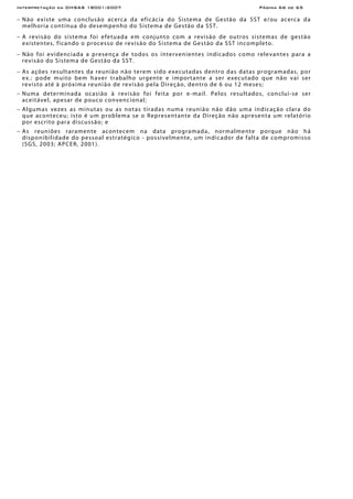 Interpretação da OHSAS 18001:2007 Página 66 de 65
− Não existe uma conclusão acerca da eficácia do Sistema de Gestão da SST e/ou acerca da
melhoria contínua do desempenho do Sistema de Gestão da SST.
− A revisão do sistema foi efetuada em conjunto com a revisão de outros sistemas de gestão
existentes, ficando o processo de revisão do Sistema de Gestão da SST incompleto.
− Não foi evidenciada a presença de todos os intervenientes indicados como relevantes para a
revisão do Sistema de Gestão da SST.
− As ações resultantes da reunião não terem sido executadas dentro das datas programadas, por
ex.: pode muito bem haver trabalho urgente e importante a ser executado que não vai ser
revisto até à próxima reunião de revisão pela Direção, dentro de 6 ou 12 meses;
− Numa determinada ocasião à revisão foi feita por e-mail. Pelos resultados, conclui-se ser
aceitável, apesar de pouco convencional;
− Algumas vezes as minutas ou as notas tiradas numa reunião não dão uma indicação clara do
que aconteceu; isto é um problema se o Representante da Direção não apresenta um relatório
por escrito para discussão; e
− As reuniões raramente acontecem na data programada, normalmente porque não há
disponibilidade do pessoal estratégico - possivelmente, um indicador de falta de compromisso
(SGS, 2003; APCER, 2001).
 