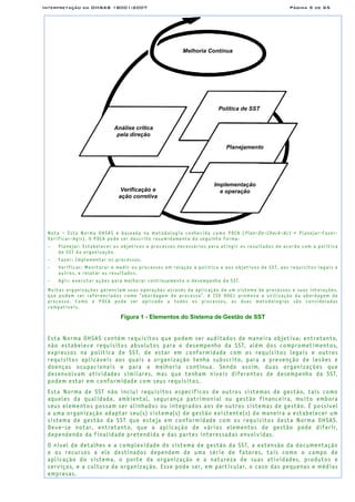 Interpretação da OHSAS 18001:2007 Página 5 de 65
Melhoria Contínua
Análise crítica
pela direção
Política de SST
Planejamento
Implementação
e operaçãoVerificação e
ação corretiva
Nota – Esta Norma OHSAS é baseada na metodologia conhecida como PDCA (Plan-Do-Check-Act = Planejar-Fazer-
Verificar-Agir). O PDCA pode ser descrito resumidamente da seguinte forma:
− Planejar: Estabelecer os objetivos e processos necessários para atingir os resultados de acordo com a política
de SST da organização.
− Fazer: Implementar os processos.
− Verificar: Monitorar e medir os processos em relação à política e aos objetivos de SST, aos requisitos legais e
outros, e relatar os resultados.
− Agir: executar ações para melhorar continuamente o desempenho da SST.
Muitas organizações gerenciam suas operações através da aplicação de um sistema de processos e suas interações,
que podem ser referenciados como “abordagem de processo”. A ISO 9001 promove a utilização da abordagem de
processo. Como o PDCA pode ser aplicado a todos os processos, as duas metodologias são consideradas
compatíveis.
Figura 1 - Elementos do Sistema de Gestão de SST
Esta Norma OHSAS contém requisitos que podem ser auditados de maneira objetiva; entretanto,
não estabelece requisitos absolutos para o desempenho da SST, além dos comprometimentos,
expressos na política de SST, de estar em conformidade com os requisitos legais e outros
requisitos aplicáveis aos quais a organização tenha subscrito, para a prevenção de lesões e
doenças ocupacionais e para a melhoria contínua. Sendo assim, duas organizações que
desenvolvam atividades similares, mas que tenham níveis diferentes de desempenho da SST,
podem estar em conformidade com seus requisitos.
Esta Norma de SST não inclui requisitos específicos de outros sistemas de gestão, tais como
aqueles da qualidade, ambiental, segurança patrimonial ou gestão financeira, muito embora
seus elementos possam ser alinhados ou integrados aos de outros sistemas de gestão. É possível
a uma organização adaptar seu(s) sistema(s) de gestão existente(s) de maneira a estabelecer um
sistema de gestão da SST que esteja em conformidade com os requisitos desta Norma OHSAS.
Deve-se notar, entretanto, que a aplicação de vários elementos de gestão pode diferir,
dependendo da finalidade pretendida e das partes interessadas envolvidas.
O nível de detalhes e a complexidade do sistema de gestão da SST, a extensão da documentação
e os recursos a ele destinados dependem de uma série de fatores, tais como o campo de
aplicação do sistema, o porte da organização e a natureza de suas atividades, produtos e
serviços, e a cultura da organização. Esse pode ser, em particular, o caso das pequenas e médias
empresas.
 