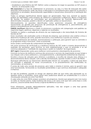 Interpretação da OHSAS 18001:2007 Página 7 de 65
− Estabelecer uma Política de SST: Definir como a empresa irá reagir às questões se SST atuais e
futuras, se antecipado a elas.
DO (executar): É a fase de implementar os processos, ou seja, é a fase de execução das ações
definidas anteriormente, onde são feitas a educação e o treinamento para capacitar as pessoas a
realizarem as atividades, desenvolvendo capacidades e mecanismos necessários à realização dos
objetivos.
Todos os perigos significativos devem agora ser gerenciados. Para isso, existem as opções:
podem ser agendados como projetos de melhoria e submetidos a Objetivos, Metas e Programas
de Gestão, ou podem ser controlados por procedimentos de Controle Operacional (em
determinadas situações, podem e devem ser aplicados ambos os mecanismos).
Adicionalmente, as questões identificadas como potenciais situações de emergência
necessitarão ser geridas por processos de prevenção de emergências e, possivelmente, por
planos e procedimentos de emergência.
CHECK (verificar): Monitorar e medir os processos e produtos em comparação com padrões ou
requisitos legais, políticas, objetivos e reportar os resultados;
Também se realiza a avaliação da eficácia da sua implantação e da maturidade do Sistema de
Gestão da SST.
Estes resultados são analisados junto à direção da empresa, que promove uma análise crítica e
determina mudanças de rumo, quando necessário, e/ou melhorias e ajustes ao sistema.
Inclui procedimentos de medição, monitoramento e calibração, para garantir que os controles e
os programas estão a funcionar, como se pretende.
Inclui ainda a verificação do cumprimento da legislação.
Um outro processo da verificação é a Auditoria Interna do SST onde o sistema desenvolvido é
auditado em pormenor, para verificar se está implementando o que se pretende e se tal
continua adequado à "realidade de segurança e saúde no trabalho" da organização.
ACT (agir): Empreender ações para melhorar continuamente o desempenho do processo;
Consiste na busca da melhoria contínua dos processos e serviços da organização no que tange a
sua relação com o meio ambiente e, conseqüentemente, o desempenho ambiental da empresa;
Envolve a busca de soluções para eliminar o problema, a escolha da solução mais efetiva e o
desenvolvimento desta solução, com a devida normalização, quando invade o ciclo P do PDCA;
Quaisquer deficiências ou imprevistos identificados devem ser corrigidos, o plano de ação deve
ser revisado e adaptado às novas circunstâncias, e os procedimentos são melhorados ou
reorientados, se necessário.
É acima de tudo uma revisão do processo, pois todo o sistema é revisto, para se garantir que
está funcionando, fornecendo os resultados pretendidos e que continua atualizado e adequado
à empresa.
Se não há problema, quando se atinge um objetivo além do que tinha sido planejado ou se
igualam metas e resultados, novas metas mais audaciosas devem ser estabelecidas e o ciclo é
recomeçado voltando ao ciclo P do PDCA.
A cada volta do ciclo PDCA sempre acontece um progresso, mesmo que pequeno por isso nunca
se volta ao mesmo ponto. Cada mudança dá início a um novo ciclo que tem como base o ciclo
anterior, caracterizando desta forma a espiral da Melhoria Contínua.
Estes elementos, quando adequadamente aplicados, irão dar origem a uma boa gestão
ambiental (SGS,2003; APCER, 2001).
 