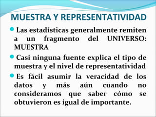 MUESTRA Y REPRESENTATIVIDAD
Las estadísticas generalmente remiten
a un fragmento del UNIVERSO:
MUESTRA
Casi ninguna fuente explica el tipo de
muestra y el nivel de representatividad
Es fácil asumir la veracidad de los
datos y más aún cuando no
consideramos que saber cómo se
obtuvieron es igual de importante.
 