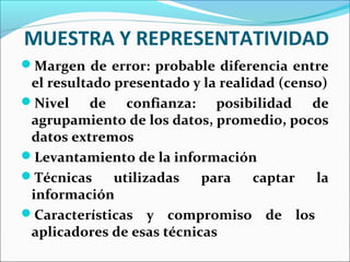 MUESTRA Y REPRESENTATIVIDAD
Margen de error: probable diferencia entre
el resultado presentado y la realidad (censo)
Nivel de confianza: posibilidad de
agrupamiento de los datos, promedio, pocos
datos extremos
Levantamiento de la información
Técnicas utilizadas para captar la
información
Características y compromiso de los
aplicadores de esas técnicas
 