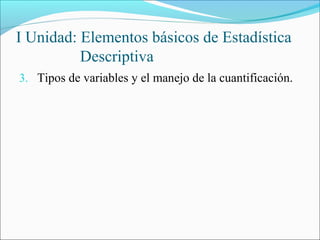 I Unidad: Elementos básicos de Estadística
Descriptiva
3. Tipos de variables y el manejo de la cuantificación.
 