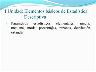 I Unidad: Elementos básicos de Estadística
Descriptiva
4. Parámetros estadísticos elementales: media,
mediana, moda, porcentajes, razones, desviación
estándar.
 