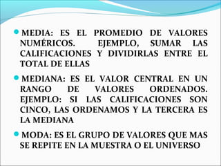 MEDIA: ES EL PROMEDIO DE VALORES
NUMÉRICOS. EJEMPLO, SUMAR LAS
CALIFICACIONES Y DIVIDIRLAS ENTRE EL
TOTAL DE ELLAS
MEDIANA: ES EL VALOR CENTRAL EN UN
RANGO DE VALORES ORDENADOS.
EJEMPLO: SI LAS CALIFICACIONES SON
CINCO, LAS ORDENAMOS Y LA TERCERA ES
LA MEDIANA
MODA: ES EL GRUPO DE VALORES QUE MAS
SE REPITE EN LA MUESTRA O EL UNIVERSO
 