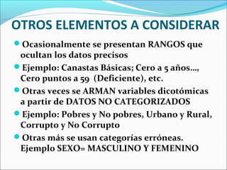 OTROS ELEMENTOS A CONSIDERAR
Ocasionalmente se presentan RANGOS que
ocultan los datos precisos
Ejemplo: Canastas Básicas; Cero a 5 años…,
Cero puntos a 59 (Deficiente), etc.
Otras veces se ARMAN variables dicotómicas
a partir de DATOS NO CATEGORIZADOS
Ejemplo: Pobres y No pobres, Urbano y Rural,
Corrupto y No Corrupto
Otras más se usan categorías erróneas.
Ejemplo SEXO= MASCULINO Y FEMENINO
 