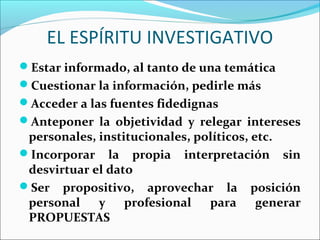 EL ESPÍRITU INVESTIGATIVO
Estar informado, al tanto de una temática
Cuestionar la información, pedirle más
Acceder a las fuentes fidedignas
Anteponer la objetividad y relegar intereses
personales, institucionales, políticos, etc.
Incorporar la propia interpretación sin
desvirtuar el dato
Ser propositivo, aprovechar la posición
personal y profesional para generar
PROPUESTAS
 