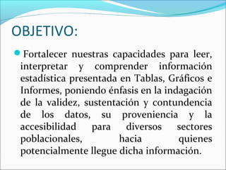 OBJETIVO:
Fortalecer nuestras capacidades para leer,
interpretar y comprender información
estadística presentada en Tablas, Gráficos e
Informes, poniendo énfasis en la indagación
de la validez, sustentación y contundencia
de los datos, su proveniencia y la
accesibilidad para diversos sectores
poblacionales, hacia quienes
potencialmente llegue dicha información.
 